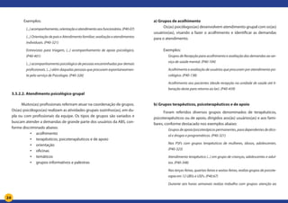 24
Exemplos:
(...)acompanhamento,orientaçãoeatendimentoaosfuncionários.(P40-07)
(...) Orientação de pais e Atendimento familiar; avaliação e atendimentos
individuais. (P40-321)
Entrevistas para triagem, (...) acompanhamento de apoio psicológico.
(P40-401)
(...) acompanhamento psicológico de pessoas encaminhadas por demais
profissionais. (...) além daquelas pessoas que procuram espontaneamen-
te pelo serviço de Psicologia. (P40-326)
3.3.2.2. Atendimento psicológico grupal
Muitos(as) profissionais referiram atuar na coordenação de grupos.
Os(as) psicólogos(as) realizam as atividades grupais sozinhos(as), em du-
pla ou com profissionais da equipe. Os tipos de grupos são variados e
buscam atender a demandas de grande parte dos usuários da ABS, con-
forme discriminado abaixo:
•	 acolhimento
•	 terapêuticos, psicoterapêuticos e de apoio
•	 orientação
•	 oficinas
•	 temáticos
•	 grupos informativos e palestras
a) Grupos de acolhimento
Os(as) psicólogos(as) desenvolvem atendimento grupal com os(as)
usuários(as), visando a fazer o acolhimento e identificar as demandas
para o atendimento.
Exemplos:
Grupos de Recepção para acolhimento e avaliação das demandas ao ser-
viço de saúde mental. (P40-104)
Acolhimento e avaliação de usuários que procuram por atendimento psi-
cológico. (P40-138)
Acolhimento aos pacientes (desde recepção na unidade de saúde até li-
beração deste para retorno ao lar). (P40-459)
b) Grupos terapêuticos, psicoterapêuticos e de apoio
Foram referidos diversos grupos denominados de terapêuticos,
psicoterapêuticos ou de apoio, dirigidos aos(às) usuários(as) e aos fami-
liares, conforme destacado nos exemplos abaixo:
Gruposdeapoio/psicoterápicospermanentes,paradependentesdeálco-
ol e drogas e programáticos. (P40-321)
Nos PSFs com grupos terapêuticos de mulheres, idosos, adolescentes.
(P40-323)
Atendimento terapêutico (...) em grupo de crianças, adolescentes e adul-
tos. (P40-348)
Nas terças-feiras, quartas-feiras e sextas-feiras, realizo grupos de psicote-
rapia em 12 UBSs e USFs. (P40.67)
Durante seis horas semanais realizo trabalho com grupos: atenção ao
 