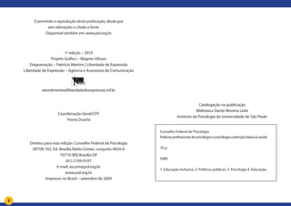 3
É permitida a reprodução desta publicação, desde que
sem alterações e citada a fonte.
Disponível também em: www.pol.org.br
1ª edição – 2010
Projeto Gráfico – Wagner Ulisses
Diagramação – Fabrício Martins | Liberdade de Expressão
Liberdade de Expressão – Agência e Assessoria de Comunicação
atendimento@liberdadedeexpressao.inf.br
Coordenação Geral/CFP
Yvone Duarte
Direitos para esta edição: Conselho Federal de Psicologia
SRTVN 702, Ed. Brasília Rádio Center, conjunto 4024-A
70719-900 Brasília-DF
(61) 2109-0107
E-mail: ascom@pol.org.br
www.pol.org.br
Impresso no Brasil – setembro de 2009
Conselho Federal de Psicologia
Práticasprofissionaisdepsicólogosepsicólogasaatençãobásicaàsaúde
76 p.
ISBN:
1. Educação inclusiva. 2. Políticas públicas. 3. Psicologia 4. Educação.
Catalogação na publicação
Biblioteca Dante Moreira Leite
Instituto de Psicologia da Universidade de São Paulo
 