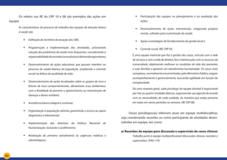 31
	 Os relatos nas RE do CRP 10 e 08 são exemplos das ações em
equipe:
As características do processo de trabalho das equipes de atenção básica
à saúde são:
	 Definição do território de atuação das UBS;
	 Programação e implementação das atividades, priorizando
solução dos problemas de saúde mais frequentes, considerando a
responsabilidadedaassistênciaresolutivaàdemandaespontânea;
	 Desenvolvimento de ações educativas que possam interferir no
processo de saúde-doença da população, ampliando o controle
social na defesa da qualidade de vida;
	 Desenvolvimento de ações localizadas sobre os grupos de risco e
fatores de risco comportamentais, alimentares e/ou ambientais,
com a finalidade de prevenir o aparecimento ou manutenção de
doenças e danos evitáveis;
	 Assistência básica integral e continua;
	 Organização à população adstrita, garantindo o acesso ao apoio
diagnóstico e laboratorial;
	 Implementação das diretrizes da Política Nacional de
Humanização, incluindo o acolhimento;
	 Realização do primeiro atendimento às urgências médicas e
odontológicas;
	 Participação das equipes no planejamento e na avaliação das
ações;
	 Desenvolvimento de ações intersetoriais, integrando projetos
sociais, voltados para a promoção da saúde;
	 Apoio a estratégias de fortalecimento da gestão local e
	 Controle social. (RE CRP10)
É uma equipe matricial que faz a gestão dos casos, articula com a rede
de serviços e com a rede de direitos, faz a interlocução com os recursos da
comunidade, objetivando melhorar as condições de vida dos pacientes
e suas famílias e garantir um atendimento humanizado. Os casos mais
complexos, normalmente encaminhados pelo Ministério Público, exigem
acompanhamento e gerenciamento, buscando agilidade em função da
complexidade.
De uma maneira geral, cada psicólogo da equipe distrital é responsável
por três ou quatro Unidades Básicas, organizando sua agenda de acordo
com as necessidades de cada unidade, de maneira que esteja presente
em todas em vários períodos na semana. (RE CRP 08)
Os(as) psicólogos(as) referiram atuar em equipe multidisciplinar,
seja coordenando reuniões ou como participante de atividades desen-
volvidas em equipe, tais como:
a) Reuniões de equipe para discussão e supervisão de casos clínicos
Trabalho junto à equipe multiprofissional (discussões clínicas, reuniões e
supervisões). (P40-174)
 