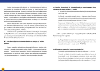 35
Foram mencionadas dificuldades no estabelecimento de práticas
no contexto da Estratégia de Saúde da Família, no matriciamento e no
atendimento integral do(a) usuário(a). Algumas das dificuldades foram
descritas em forma de demandas, queixas e solicitações sobre as condi-
ções de trabalho, tais como: o grande número de atendimentos, a carga
horária, o baixo salário e as discrepâncias existentes em comparação com
os salários de outros(as) profissionais atuantes no campo e a carência de
recursos materiais e humanos.
Muitos dos desafios com que se deparam os(as) psicólogos(as) fo-
ram atribuídos a deficiências nos cursos de graduação em Psicologia, no
que se refere a uma melhor formação de profissionais para atuar no con-
texto do SUS e das políticas públicas.
Também foram apontados como desafios a articulação das equipes
multiprofissionais para a realização de um trabalho conjunto e a amplia-
ção da atuação dos(as) profissionais da Psicologia para além do modelo
de atendimento clínico/individual.
4.1. Desafios relacionados ao trabalho no campo da saúde
pública
Foram relatados pelos(as) psicólogos(as) diferentes desafios rela-
cionados à atuação específica na saúde pública. Estes desafios estão as-
sociados a fatores como: despreparo dos(as) profissionais das equipes
para trabalhar no campo da saúde pública, falta de formação na gradua-
ção para este trabalho e o tratamento centrado na medicalização.
a) Desafios decorrentes da falta de formação específica para atuar
no campo da Atenção Básica à Saúde
(...)os médicos e outros profissionais sem perfil e formação para trabalhar
na ES). (P41-454)
(...) falta de organização da saúde pública e despreparo de profissionais
não qualificados. Enfrento tais problemas com planejamento para as ati-
vidades, treinamentos e discussões técnicas. (P41-460)
Para a equipe de (...), trabalhar em rede é difícil, pois esta perspectiva não
está contemplada na formação do profissional da psicologia. As políticas
públicas são pouco trabalhadas na Universidade, como também a atua-
ção em rede, a intersetorialidade, a transdisciplinaridade. (...)(RE CRP 08)
Sobre a questão da formação, os(as) participantes da RE do CRP 08
fizeram a seguinte sugestão:
(...)A sugestão é, portanto, pensar na formação do profissional como um
processo de educação continuada, voltada principalmente para a área
da saúde coletiva, para a área de gestão. (RE CRP 08)
b) A formação acadêmica dos(as) psicólogos(as)	
A formação profissional pautada na medicina tradicional. (...) (P41-77)
Temos de nos despir de muitas concepções apreendidas nos bancos da
universidade, (...) das várias categorias profissionais com as quais traba-
lhamos, da comunidade que no primeiro momento anseia pelo modelo já
conhecido,(...)da falta da proteção e conforto das 4 paredes(...) (P41-400)
 