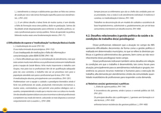 36
(...) atendimento a crianças e adolescentes que deve ser feito nos centros
de saúde por nós e não temos formação específica para esse atendimen-
to(...) (P41-225)
(...). E um último desafio e talvez fonte de muitos outros, é sem dúvida,
a falta de formação nessa área pública, dada na graduação. Saímos da
faculdade ainda despreparados para enfrentar os desafios políticos, so-
ciais e profissionais para o serviço público. Temos de aprender na prática,
faltando muitas vezes uma fundamentação teórica. (P41-71)
c)Dificuldadesdesuperara“medicalização”naAtençãoBásicaàSaúde
(...) medicalização do social. (P41-92)
O uso indiscriminado de psicotrópicos. (P41-152)
O uso inadequado de medicações e falta de informação e
conscientização sobre BEM-ESTAR. (P41-18)
(...) Outra dificuldade que vejo é a centralização do atendimento, creio que
estesseriammuitomaisefetivosseasprofissionaisestivessemtrabalhando
junto à equipe da Saúde Básica. Acho muito importante o trabalho com
Grupos, mas para isso os profissionais têm de ter qualificação adequada
para tal, caso contrário, o trabalho não vai ser proveitoso nem para a
população atendida nem para o profissional que lá atua. (P41-156)
A medicalização abusiva, principalmente com ansiolíticos. (P41-201)
Problematizar com a equipe o cuidado: o paradigma biomédico ainda é
forte nos profissionais de saúde, produzindo intervenções normativas e,
muitas vezes, controladoras, sem permitir uma prática dialógica com o
usuário, compreendendo o modo que o mesmo vive e se coloca no mundo.
Umdosdesafiosépotencializaraescutaeincentivarosdemaisprofissionais
a ampliarem seu modo de intervir, colocando-se mais dispostos a construir
conjuntamente com o usuário (...) (P41-209)
Sempre procuro os enfermeiros que são os chefes das unidades para ver
as prioridades, mas a visão é a do atendimento individual. A medicina é
curativa, e a medicalização é intensa. (P41-100)
Trabalhar na desconstrução de um modelo de cuidados e assistência de
base hospitalocêntrico, substituindo-o, gradativamente, por um de base
comunitária e territorial é um desafio enorme. (P41-400)
4.2. Desafios relacionados à gestão política da saúde e às
condições de trabalho do(a) psicólogo(a)
	 Os(as) profissionais relataram que a atuação no campo da ABS
apresenta dificuldades decorrentes da forma como a gestão política é
realizada em determinados municípios, no que se refere às diretrizes po-
líticas e à gerência administrativa dos gestores, bem como ao não reco-
nhecimento do(a) psicólogo(a) neste campo.
	 Os(as) profissionais indicaram também vários desafios em relação
às condições em que o trabalho é desenvolvido, tais como: locais para
atuação, principalmente para os atendimentos individuais e grupais; ine-
xistência ou poucos recursos materiais e humanos para a execução do
trabalho; alta demanda por atendimentos vindos da comunidade; quan-
tidade insatisfatória de profissionais para responder a esta demanda.
a) Relativos aos(às) gestores(as) e políticas
(...)Falta de suporte político. (P41-144)
A inconstância dos gestores, ainda é pouco o controle público do SUS.
(P41-201)
Os principais desafios são: a politicagem (...) gestores sem formação e vi-
são técnica(...) (P41-454)
enfrentar/vencer resistências dos gestores públicos (...) (P41-400)
 