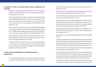 37
b) Relativos à falta de reconhecimento dos(as) profissionais da
Psicologia	
sensibilizar os gestores/políticos para reconhecer a natureza insalubre e
perigosa do nosso trabalho uma vez que não recebemos gratificação ne-
nhuma por isso, etc. (P41-400)
Um dos principais desafios de hoje é a falta de incentivo da instituição
para a capacitação dos profissionais, mesmo no que diz respeito à con-
tratação, visto que não somos contratadas com o cargo de psicólogas,
mas como supervisoras, isso ocorre porque não foi realizado concurso
público. (P41-156)
Não há investimento em RH, como cursos por exemplo. Minha Unidade é
responsávelporumaáreadeabrangênciade89.100pessoasaprox.,oubem
mais... Trabalho numa das regiões mais pobres de São Paulo, escassa de re-
cursos, com alguns dos piores indicadores de saúde da Região Sul. (P41-72)
Os obstáculos para a estruturação do programa parecem estar relacio-
nados, inicialmente, à forma como os gestores municipais dão valor aos
serviços prestados pela Psicologia. (GF1 CRP04)
Foi relatado durante o Grupo Fechado, assim como na Reunião Específi-
ca, que em alguns casos equipe, gerência e/ou comunidade têm dificul-
dade em entender que o trabalho do psicólogo não é necessariamente
atendimento individual. (GF CRP16)
c) A pressão por produtividade e a elevada demanda de
atendimentos 	
	
(...) A necessidade de “produção”. Com o tempo a impressão que tenho é
que o papel é mais importante que o atendimento, talvez por isso o aten-
dimento em escolas, que garantem muitas assinaturas de usuários como
atendidos. (P41-201)
Respeito pelo profissional quanto ao número de atendimentos por dia e à
real necessidade desse atendimento psicológico. (P41-196)
A limitação de tempo para cada paciente, a grande procura por terapia,
formando uma longa fila de espera. (P41-152)
Não existe tempo para a execução de planejamento. Geralmente a de-
manda de trabalho é que determina o planejamento. Em alguns municí-
pios os profissionais não participam de forma nenhuma do planejamen-
to por conta da grande demanda de trabalho. (GF CRP 14MT)
A demanda para a Psicologia na atenção básica é muito grande. Tanto a
demanda espontânea (dos próprios usuários), como os encaminhamen-
tos dos colegas. (P41-151)
O desafio é que eu sou a única psicóloga para atender toda a população.
(P41-98)
O primeiro grande desafio é a grande demanda que o programa tem de
absorver. É um programa na região que cada vez mais está sendo conhe-
cidoepercebe-seumaumentonaprocura,comoaequipeépequena,infe-
lizmentenãodáparaproporalgumasatividadesquequeríamos.(P41-71)
Excesso de demanda – lista de espera e restrição em alguns tipos de quei-
xa e faixa etária nos atendimentos. (P41-101)
Excessodedemandadeatendimentos,muitasvezesencaminhadosdefor-
ma incorreta; deterioração das condições de vida e da estrutura do Estado
(escola, segurança pública), comprometendo a saúde do cidadão e, conse-
quentemente, aumentando a demanda do serviço de saúde. (P41-39)
O aumento absurdo da procura pelo Serviço de Saúde Mental. Demanda
incessante que só tende a crescer. Encaminhamentos vindos: do Conse-
 