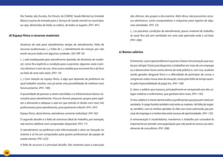 38
lho Tutelar, das Escolas, Do Fórum, do COMSE, Saúde Mental na Unidade
Básica é porta de entrada para o Serviço de Saúde mental no município,
ou seja, demandas de todas as ordens, de todos os lugares. (P41-441)
d) Espaço físico e recursos materiais
Ausência de sala para atendimento; tempo de atendimento; Falta de
recursos audiovisuais; (...) Falta de (...) atendimento da criança: por não
existir recurso lúdico em algumas unidades. (GF CRP 10)
(...) sala inadequada para atendimento (paredes de divisórias de madei-
ra): como fica explícita a condição para o paciente, algumas vezes é pre-
ciso diminuir o tom da voz. Uma outra medida que encontrei foi a de ficar
ao lado de uma sala vazia. (P41-14)
(...) Com relação ao espaço físico, é algo que depende da prefeitura na
qual trabalho resolver, mas já existe uma possibilidade de melhora num
futuro próximo. (P41-140).
A quantidade de pessoas a serem atendidas e a infraestrutura básica ne-
cessária para atendimento. Procuro formar pequenos grupos para agili-
zar a demanda e adequar a sala em que atendo (e divido com mais três
profissionais) para atendimento, principalmente infantil. (P41-347)
Espaço físico, desta forma, atendemos somente individual. (P41-83)
O segundo desafio é a falta de estrutura ideal de trabalho, por exemplo,
não termos telefone nem computador disponível. (P41-71)
O atendimento na prefeitura está informatizado e deve ser lançado no
sistema e só há um computador para quatro profissionais da equipe de
saúde mental. (P41-225)
A falta de recursos é o principal desafio. São materiais para a execução
das oficinas, dos grupos e dos eventos. Além disso, não possuímos recur-
sos eletrônicos, como computadores e máquinas para registro de algu-
mas atividades. (P41-23)
(...) as precárias condições de atendimento, pouco material de trabalho,
às vezes fico até sem ventilador em uma sala apertada onde o sol bate.
(P41-266)
e) Baixos salários
	
Entretanto, o principal problema é quanto à baixa remuneração que aca-
ba por obrigar Os(as) psicólogos(as) a trabalhar em mais de um emprego
ou a desenvolver horas extras dentro da rede pública e, com isso, acabam
sendo gerados desgaste físico e a dificuldade de participar de cursos e
congressos sobre nossa área de atuação, tanto pela falta de tempo quan-
to pela impossibilidade de pagá-los. (P41-140)
E, claro, o salário, que é pouco, principalmente se comparado aos dos co-
legas médicos e enfermeiros, que ganham bem mais. (P41-145)
Omeusalárioéomenordentretodososprofissionaisquepossuemníveluni-
versitário. A carga horária também está entre as maiores. Há falta de respei-
to, também, com as minhas opiniões. Eu lido com certa submissão, por pre-
cisardoempregoeaminhaáreaestarescassadeoportunidades.(P41-155)
A remuneração é insatisfatória, mantemos o trabalho por considerá-lo
importante ao atender uma população que não pode ter acesso ao aten-
dimento de consultório. (P41-306)
 