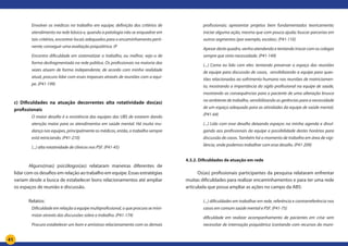41
Envolver os médicos no trabalho em equipe; definição dos critérios de
atendimento na rede básica e, quando a patologia não se enquadrar em
tais critérios, encontrar locais adequados para o encaminhamento perti-
nente; conseguir uma avaliação psiquiátrica. (P
Encontro dificuldade em sistematizar o trabalho, ou melhor, vejo-o de
forma desfragmentada na rede pública. Os profissionais na maioria das
vezes atuam de forma independente, de acordo com minha realidade
atual, procuro lidar com esses impasses através de reuniões com a equi-
pe. (P41-199)
c) Dificuldades na atuação decorrentes alta rotatividade dos(as)
profissionais
O maior desafio é a resistência das equipes das UBS de estarem dando
atenção maior para os atendimentos em saúde mental. Há muita mu-
dança nas equipes, principalmente os médicos, então, o trabalho sempre
está reiniciando. (P41-210)
(...) alta rotatividade de clínicos nos PSF. (P41-45)
Alguns(mas) psicólogos(as) relataram maneiras diferentes de
lidar com os desafios em relação ao trabalho em equipe. Essas estratégias
variam desde a busca de estabelecer bons relacionamentos até ampliar
os espaços de reunião e discussão.
Relatos:
Dificuldade em relação a equipe multiprofissional, o que procura se mini-
mizar através das discussões sobre o trabalho. (P41-174)
Procuro estabelecer um bom e amistoso relacionamento com os demais
profissionais; apresentar projetos bem fundamentados teoricamente;
iniciar alguma ação, mesmo que com pouca ajuda; buscar parcerias em
outros segmentos (por exemplo, escolas). (P41-110)
Apesar deste quadro, venho atendendo e tentando trocar com os colegas
sempre que sinto necessidade. (P41-149)
(...) Como eu lido com eles: tentando preservar o espaço das reuniões
de equipe para discussão de casos, sensibilizando a equipe para ques-
tões relacionadas ao sofrimento humano nas reuniões de matriciamen-
to, mostrando a importância do sigilo profissional na equipe de saúde,
mostrando as consequências para o paciente de uma alteração brusca
no ambiente de trabalho, sensibilizando as gerências para a necessidade
de um espaço adequado para as atividades da equipe de saúde mental.
(P41-64)
(...) Lido com esse desafio deixando espaços na minha agenda e divul-
gando aos profissionais da equipe a possibilidade destes horários para
discussão de casos. Também há o momento de trabalho em área de vigi-
lância, onde podemos trabalhar com esse desafio. (P41-209)
4.3.2. Dificuldades de atuação em rede
Os(as) profissionais participantes da pesquisa relataram enfrentar
muitas dificuldades para realizar encaminhamentos e para ter uma rede
articulada que possa ampliar as ações no campo da ABS:
(...) dificuldades em trabalhar em rede, referência e contrarreferência nos
casos em comum saúde mental e PSF. (P41-75)
dificuldade em realizar acompanhamento de pacientes em crise sem
necessitar de internação psiquiátrica (contando com recursos do muni-
 