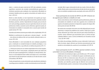 42
cípio) (...) carência de apoio matricial do CAPS (são realizados contatos
superficiais, raramente são enviadas contrarreferências quando enca-
minhamos pacientes para avaliação e/ou tratamento); dificuldade em
introduzir trabalho junto aos agentes comunitários de saúde, entre ou-
tros(...) (P41-81)
Dentre os vários desafios, os mais importantes são aqueles que reque-
rem condutas que vão além das questões do paciente, podendo envolver
familiares, parentes, vizinhos. Dependendo da situação, procuro discutir
com outro psicólogo, psiquiatra, procuro supervisão, discuto com outros
profissionais (médico, assistente social, enfermeiro, agente de saúde, ad-
ministrador da unidade). Se necessário, levo o assunto para reunião da
saúde mental. (P41-183)
Inexistênciadereferenciamentoparamédiaealtacomplexidade.(P41-65)
Mobilizar os profissionais de saúde para a atenção integral – nas UBS
– das vítimas de violência: lido com esse desafio utilizando todos os re-
cursos. (P41-232)
Outra dificuldade é a real necessidade de uma avaliação psiquiátrica
para a medicação na complementação do trabalho psicológico, e isso
quase sempre demora, o que dificulta na melhora do paciente. (P41-71)
(...) Ainda que se pense em um coletivo organizado entre as duas equipes,
formando um “entre” nessa junção, a população parece que ainda está
de fora das ações de planejamento e avaliação na atenção básica. Des-
tacou-se a necessidade de haver melhor articulação com a comunidade,
seja através da rede formalmente instituída ou da rede de atores sociais
comunitários. (RE CRP 04)
A rede, principalmente a escola, demanda muito atendimento individual e
o psicólogo precisa trabalhar e acolher esta demanda de uma forma dife-
renciada. Não é negar a demanda da rede mas mudar a forma de olhar e
acolher.Muitasvezesosencaminhamentosdaredesãodecasosquepode-
riam ser resolvidos na própria escola, associação, entre outros. (RE CRP 16)
Os(as) participantes da reunião do CRP 04 e do CRP 16 fizeram ain-
da sugestão para melhorar o trabalho em rede:
Atores sociais diversos, tanto instituições quanto profissionais, podem ser
articuladores do trabalho em rede. Uma sugestão seria a existência de
agentes articuladores presentes em dispositivos capazes de integrar dife-
rentes pontos da rede. (RE CRP 04)
Na maioria dos municípios não existe uma rede adequada para encami-
nhamentos e solução dos problemas dos usuários. Sendo que os profis-
sionais afirmaram que muitas vezes não tem para onde encaminhar os
usuários. Outros relataram que encaminham para os Centros de Espe-
cialidades Médicas e para o Centro de Referência em Assistência Social
– Cras. (GF CRP 14 MS)
Nos relatos dos psicólogos, identificou-se que a demanda é maior que a
rede de serviços, alguns afirmam que funciona precariamente por não
atender as necessidades dos usuários em sua totalidade. (GF CRP 10)
Os(as) participantes do GF1, do CRP04, apontam também a forma
como lidam com essas dificuldades e limitações:
A alternativa encontrada por alguns, para facilitar que o PSF se respon-
sabilize por estes casos, é a realização de grupos coordenados por pro-
fissionais do PSF, na maioria das vezes, ACS, junto com o psicólogo. Os
ACS também contribuem com o trabalho da psicologia através da visita
domiciliar, pois identifica quando algo de diferente está acontecendo
com determinado usuário e comunicam. Outra psicóloga informou que
 