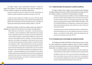 57
	 Em alguns relatos, os(as) respondentes referiram a criação de
grupos de recepção e de salas de espera como meios de aprimorar os
serviços e utilizar os espaços de convivência disponíveis:
Grupos de recepção na porta de entrada dos serviços Atendimento da
clientela em grupos terapêuticos (neuróticos e psicóticos). (P42-370)
(...)Grupo de sala de espera com mulheres que vão ao PSF para coletar
papanicolau,oferecendoorientaçõesacercadasaúdedamulher(planejamento
familiar, DSTs, conhecimento do corpo, prevenção de câncer...) e também um
espaçoparaesclarecimentodeeventuaisdúvidasereflexão.(...)(P42- 94)
Apareceram também, de diversos modos, grupos que utilizam es-
tratégias não verbais de intervenção, como indica o exemplo abaixo:
Não acredito que se constitua em ¨nova prática¨, mas percebo que pou-
co utilizadas, e que tem produzido um efeito interessante, são os grupos
de pais, separados de acordo com a queixa,os grupos de enfrentamento,
como à síndrome do pânico, o grupo de pais e padrastos, o grupo de rela-
xamento. Tenho utilizado a técnica ¨calatonia¨, em mães extremamente
agressivas, e/ou rígidas, e/ou esgotadas, e tenho tido um retorno muitís-
simo interessante, logo após a primeira tentativa, no sentido de produzir
umamudançano¨olhar¨,sobreoproblemadesuacriança,oqueapenas
com o verbal estava se mostrando sem perspectivas de alteração. Por en-
quanto não organizei dados para um estudo sobre o assunto, mas tenho
pensado no caso, e tenho sido incentivada por uma colega que me faz su-
pervisão. (...) Outra possibilidade que eu tenho utilizado em casos onde o
trabalhoverbalnãotempropiciadopraticamentenenhumaalteraçãodo
quadro tem sido a pintura em tecido, que veio a favorecer a mobilização
da paciente para alterações, o que vinha se mostrando sem perspectivas
de outras maneiras. (P42-359)
5.11. Implementação de programas e políticas públicas
Em alguns relatos, foram citadas como inovadoras ações dirigidas
à implementação de diretrizes da OMS e do Ministério da Saúde que têm
por objetivo melhorar a assistência na Atenção Básica à Saúde:
A fundamentação da proposta da OMS em valorizar o WOQHOL 100, que
permite uma leitura sobre qualidade de vida; uma leitura do que chamo
de caráter oculto da doença (uma leitura do que está por trás do diag-
nóstico). O fortalecimento da relação SABER- PRÁTICA DO SABER – CIÊN-
CIA E ESPIRITUALIDADE, que se fundamenta na relação saber científico e
saber popular dentre do espaço social; contato via e-mail, o site está em
construção. (P42-244)
A proposta atual que estamos desenvolvendo refere-se à Política Nacio-
nal de Humanização, que, com seus dispositivos, permite um avanço na
gestão e na assistência à saúde pública, através do protagonismo dos
usuários e dos profissionais de saúde. (P42-70)
5.12. O trabalho junto à Estratégia de Saúde da Família
A Estratégia de Saúde da Família foi citada diversas vezes nos rela-
tos sobre experiências inovadoras; algumas vezes, foi citado o trabalho
que já está sendo desenvolvido, em outras, foi apontado os esforços para
desenvolver um trabalho conjunto no contexto da ABS:
EstamostentandotrabalharasaúdementaljuntocomosACSeapartirdevi-
sitasdomiciliares,acompanhandoousuáriopelosserviçosdarede.(P42334)
O trabalho conjunto com o PSF, o que não acontece onde trabalho, mas
busco isto, para que eu possa entrar em contato com a comunidade e
com os profissionais, adotando uma visão mais humanizada do paciente
e onde o contexto familiar seja levado em conta. (P42-331)
 