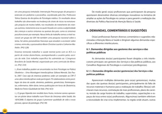 63
em uma pesquisa intitulada: Intervenção Precoce:grupo de pesquisa e
extensão em pediatria e psicanálise, coordenada pela Dra. Professora
Telma Queiroz da disciplina de Psicologia médica. Os resultados desse
trabalho são observados na mudança do sinais de riscos na estrutura-
ção psíquica de muitos bebês, nos resultados do tratamento de crian-
ças autistas, tratamento esse no qual é levado em conta a subjetividade
das crianças e outros sintomas ou queixas dos pais, como os sintomas
psicofuncionais por exemplo. Nessa linha de trabalho temos a nível na-
cional um grupo da USP. Há também uma pesquisa nacional sobre o
tema, há vários psicanalistas franceses que estudam e escrevem sobre
o tema, entre eles, a psicanalista Marie Christine Laznik e Catherine Ma-
thelin. (P42-228)
Estamos tentando trabalhar a saúde mental junto com os ACS e a
partir de visitas domiciliares, acompanhando o usuário pelos servi-
ços da rede. Este trabalho específico foi submetido ao I Congresso
Brasileiro de Saúde Mental, organizado por uma comissão da Abras-
co. (P42-334)
(...)Esses trabalhos podem ser encontrados no livro Psicologia na Prática
Obstétrica – Uma Abordagem Interdisciplinar. Editora Manole, São Pau-
lo, 2007. Caso seja do interesse podemos ceder um exemplar ao CRP. É
uma obra interdisciplinar onde participam 70 colaboradores entre psicó-
logos da área da saúde, obstetras, pediatras, geneticistas, fisioterapeu-
tas, enfermeiros. Além deste, temos publicações em livros de Obstetrícia,
Medicina Fetal e Qualidade de Vida. (P42-423)
(...) O grupo Hiperdia tem rendido bons frutos, inclusive vamos apresen-
tar um pôster desse trabalho num Fórum da Unicamp sobre Saúde, dia
18/9/2008. O objetivo do grupo é promover qualidade de vida a essas
pessoas, apesar da patologia. (P42-94)
De modo geral, os(as) profissionais que participaram da pesquisa
apontaram desenvolver diversas estratégias inovadoras na tentativa de
ampliar as ações da Psicologia no campo e para garantir a realização das
diretrizes da Política Nacional de Atenção Básica à Saúde.
6. DEMANDAS, COMENTÁRIOS E SUGESTÕES
Os(as) profissionais fizeram diversos comentários e sugestões rela-
cionadas à Atenção Básica à Saúde e dirigiram algumas demandas espe-
cíficas a diferentes interlocutores.
6.1. Demandas dirigidas aos gestores dos serviços e das
políticas públicas
As demandas dos(as) participantes foram dirigidas a três interlo-
cutores principais: aos gestores dos Serviços e das políticas públicas, aos
Conselhos Regionais de Psicologia e a outros(as) psicólogos(as).
6.1.1. Demandas dirigidas aos(às) gestores(as) dos Serviços e das
políticas públicas
Apareceram múltiplas demandas para os(as) gestores(as), muitas
das quais são queixas dos(as) participantes, principalmente da falta de
recursos materiais e humanos para a realização do trabalho. Eles(as) soli-
citaram mais recursos, contratação de mais profissionais, plano de carrei-
ra, revisão da carga horária de trabalho, supervisões, capacitações e es-
paços de troca entre os(as) profissionais. Alguns(mas) também referiram
a necessidade de criar e/ou implementar, na região onde atuam, outras
 