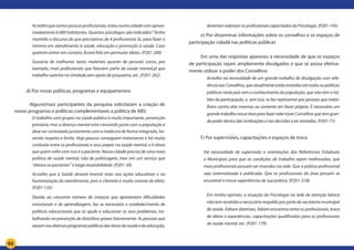 65
Acredito que somos poucos profissionais, estou numa cidade com aproxi-
madamente 6.000 habitantes. Quantos psicólogos são indicados? Tenho
mantido o discurso de que precisamos de 4 profissionais lá, para fazer o
mínimo em atendimento à saúde, educação e promoção à saúde. Caso
queiram entrar em contato, ficarei feliz em permutar ideias. (P201-200)
Gostaria de melhorias tanto materiais quanto de pessoal, como, por
exemplo, mais profissionais que fizessem parte da saúde mental,já que
trabalho sozinha na Unidade,sem apoio de psiquiatra, etc. (P201-262)
d) Por novas políticas, programas e equipamentos
	 Alguns(mas) participantes da pesquisa solicitaram a criação de
novos programas e políticas complementares a política de ABS:
O trabalho com grupos na saúde pública é muito importante, prevenção
primaria, mas a doença mental está crescendo junto com a população e
deve ser controlada juntamente com a medicina de forma integrada, ha-
vendo respeito e limite. Hoje poucos conseguem tratamento e há muita
confusão entre os profissionais e seus papeis na saúde mental, e é obvio
que quem sofre com isso é o paciente. Nossa cidade precisa de uma nova
política de saúde mental, não de politicagem, mas sim um serviço que
“abrace os pacientes” e traga resolubilidade. (P201-30)
Acredito que a Saúde deveria investir mais nas ações educativas e na
humanização do atendimento, pois a clientela é muito carente de afeto.
(P201-135)
Devido ao crescente número de crianças que apresentam dificuldades
emocionais e de aprendizagem, faz se necessário o estabelecimento de
políticas educacionais que as ajude a solucionar os seus problemas, tra-
balhando na prevenção de distúrbios graves futuramente. As pessoas que
atuamnosdiversosprogramaspúblicosdasáreasdasaúdeedaeducação,
deveriam valorizar os profissionais capacitados da Psicologia. (P201-145)
e) Por disseminar informações sobre os conselhos e os espaços de
participação cidadã nas políticas públicas
Em uma das respostas apareceu a necessidade de que os espaços
de participação sejam amplamente divulgados e que se possa efetiva-
mente utilizar o poder dos Conselhos:
Acredito na necessidade de um grande trabalho de divulgação com refe-
rênciaaosConselhos,queatualmenteestãoinseridosemtodasaspolíticas
públicas neste país sem o conhecimento da população, que não tem o há-
bito da participação, e, sem isso, se faz representar por pessoas que traba-
lham contra elas mesmas ou somente em favor próprio. É necessário um
grandetrabalhonessaáreaparafazervaleressesConselhosquetemgran-
de poder dentro das instituições e nas decisões a ser tomadas. (P201-71)
f) Por supervisões, capacitações e espaços de troca
Há necessidade de supervisão e orientações das Referências Estaduais
e Municipais para que as condições de trabalho sejam melhoradas, que
mais profissionais possam ser inseridos na rede. Que a prática profissional
seja sistematizada e publicada. Que os profissionais da área possam se
encontrar e trocar experiências de sua prática. (P201-318)
Em minha opinião, a atuação da Psicologia na rede de atenção básica
nãotemrecebidoonecessáriorespaldoporpartedasecretariamunicipal
de saúde. Faltam diretrizes, faltam encontros entre os profissionais, troca
de ideias e experiências, capacitações qualificadas para os profissionais
de saúde mental, etc. (P201-179)
 
