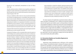 66
Precisaria de mais capacitações principalmente na área do Tabaco.
(P201-186)
Uma das carências da área e a falta de cursos específicos que façam um
enfoque da saúde mental dentro da atenção básica. Outra carência é a
falta de supervisão tanto em nível de clínica quanto em nível de adminis-
tração de equipes. (P201-397)
Creio que o trabalho em UBS é muito rico e traz um potencial fantástico,
com vertentes de colaboração para a comunidade e para própria evolu-
ção do serviço de saúde. Infelizmente, creio que muitos profissionais e di-
rigentes não perceberam isso. Há profissionais que carecem de formação
adequada para trabalhar com a população; há também os preconceitos
de dirigentes que não conhecem o serviço e, preconceituosamente, jul-
gam que qualquer forma de atendimento não é Saúde Pública, mas uma
tentativa forçada de transposição de práticas de consultório. (P201- 204)
Gostaria de obter treinamentos específicos para cada Programa da Aten-
ção Básica que eu estiver atuando. (P201-205)
A atuação do Psicólogo no SUS e na atenção básica carece de suporte no
níveldodiálogoentreosprópriosprofissionaisqueatuamnarededesaú-
de, já que hoje não há contato direto entre os serviços existentes (Centros
de Saúde Estaduais, Unidades de Referência especializadas, Unidades
Municipais de Saúde, Unidades do PSF, CAPS e Hospitais, e ainda Secre-
tarias Municipal e Estadual de Saúde, e também os Conselhos Estadual e
Municipal de Saúde (em todos esses locais há psicólogos atuando hoje).
E ainda, há uma necessidade de engajamento do Sistema Conselhos Fe-
deral e Regionais de Psicologia no estreitamento do diálogo com o Minis-
tério da Saúde e Conselho Nacional de Saúde, no caso do CFP, incluindo
aí também a Fenapsi, assim como do diálogo dos CRP com as Secretarias
de Saúde do Estado e Municípios, incluindo o Sindicato dos Psicólogos,
para acompanhar a atuação da categoria, apresentar propostas para a
melhoria do SUS, monitorar as questões ligadas à Psicologia e dar supor-
te aos profissionais em questões éticas e nas bandeiras de luta da pro-
fissão (ex: o sindicato participar ativamente da discussão da redução da
carga horária dos psicólogos nos serviços de saúde e quaisquer outros
existentes), assim como contribuir para a assistência à saúde mental e
saúde do trabalhador, com propostas e participação representativa no
planejamento de ações, realização de estudos, etc. (P201-393)
Em várias respostas, foi explicitada a questão dos baixos salários, às
vezes associada à comparações com os salários de outros(as) profissio-
nais de nível superior que também atuam na Atenção Básica à Saúde. A
necessidade de implantar um plano de carreira para os(as) psicólogos(as)
também foi apontada diversas vezes. Alguns dos aspectos apontados nas
respostas foram a carga horária de trabalho e o não pagamento das ho-
ras em que os(as) profissionais participam de reuniões e de supervisões.
Muitas respostas foram relativas a demandas dos(as) psicólogos(as)
por supervisões, cursos de capacitação e espaços de troca que sejam ofi-
ciais e patrocinados pelo poder público.
6.2. Demandas dirigidas aos Conselhos Regionais de
Psicologia e ao Crepop
Apareceram muitas demandas para os CRP, para o CFP e também
para o Crepop. Provavelmente porque a pesquisa foi proposta pelo Cre-
pop/CFP, foi respondida no site desta instituição, e também porque essa
eraaquestãomaisabertadoquestionárioequepermitiaaosparticipantes
incluir livremente suas opiniões. Muitos(as) solicitaram que os Conselhos
como órgãos representativos dos(as) psicólogos(as) intervenham com os
 