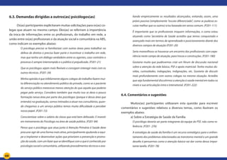 69
6.3. Demandas dirigidas a outros(as) psicólogos(as)
Os(as) participantes explicitaram muitas solicitações para os(as) co-
legas que atuam no mesmo campo. Eles(as) se referiram à importância
da troca de informações entre os profissionais, do trabalho em rede, a
união entre os(as) profissionais e da atuação social e comunitária na ABS,
como indicam os exemplos abaixo:
O psicólogo precisa se familiarizar com outras áreas para trabalhar na
defesa de direitos e precisa fazer parte e incentivar o trabalho em rede,
mas que tenha um diálogo verdadeiro entre os agentes, caso contrário o
processo é sempre interrompido e o público é prejudicado. (P201-21)
Que os psicólogos sejam mais flexíveis e consigam interagir mais com os
outros técnicos. (P201-34)
Minha opinião é que infelizmente alguns colegas de trabalho fazem mui-
ta diferenciação no atendimento público do privado, como se o paciente
do serviço público merecesse menos atenção do que aquele que poderia
pagar pelo serviço. Considero também que muito isso se deva a pouca
formação nessa área por parte dos psicólogos (porque é dessa área que
entendo) na graduação, somos treinados a atuar nos consultórios, quan-
do chegamos a um serviço público temos muita dificuldade a perceber
nosso papel. (P201-72)
Conscientizar sobre o salário da classe que está bem defasado. E investir
em treinamento do Psicólogo na área de saúde pública. (P201-84)
Penso que o psicólogo que atua junto à Atenção Primária à Saúde deve
procurar agir de uma forma mais ativa, principalmente ajudando a equi-
pe a implantar e desenvolver ações que priorizem a prevenção e promo-
ção da saúde, com um fazer que se identifique com o que é conhecido por
psicologia social e comunitária, utilizando procedimentos técnicos e ava-
liando empiricamente os resultados alcançados, evitando, assim, uma
práxis passiva (simplesmente “escuta diferenciada”, como se pudesse es-
cutar melhor que os outros) e/ou baseada em senso comum. (P201-111)
É importante que os profissionais troquem informações, e como estou
atuando como Secretária de Saúde acredito que temos conquistado e
avançado mais em termos de aprendizado e posicionamento diante dos
diversos campos de atuação (P201-20)
Seria maravilhoso se houvesse um encontro dos profissionais com expe-
riência neste campo de atuação, para trocas e construções. (P201-180)
Gostaria muito que pudéssemos criar um fórum de discussão nacional
sobre a atenção da rede básica, PSF e apoio matricial. Tenho muitas dú-
vidas, curiosidades, indagações, indignações, etc. Gostaria de discutir
mais profundamente com outros colegas na mesma situação. Acredito
que seja fundamental discutirmos a atenção à saúde mental em todos os
níveis e sua articulação intra e intersetorial. (P201-222)
6.4. Comentários e sugestões
Muitos(as) participantes utilizaram esta questão para escrever
comentários e sugestões relativos a diversos temas, como ilustram os
exemplos abaixo:
a) Sobre a Estratégia de Saúde da Família
O psicólogo deveria ser parte integrante da equipe do PSF, não como re-
ferência. (P201- 276)
A estratégia de saúde da família é um recurso estratégico para o enfren-
tamento dos problemas relacionados ao transtorno mental e um grande
desafio é pensarmos como a atenção básica vai dar conta dessa impor-
tante tarefa. (P201-78)
 