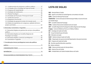 7
5.11. Implementação de programas e políticas públicas.................... 57
5.12. O trabalho junto à Estratégia de Saúde da Família....................... 57
5.13. Programas de Saúde Mental................................................................. 59
5.14. Atividades de Acolhimento................................................................... 60
5.15. Plantão Psicológico.................................................................................. 60
5.16. Atividades de Prevenção e Promoção de Saúde .......................... 60
5.17. Gestão dos Serviços................................................................................. 61
5.18. Diagnóstico Psicossocial......................................................................... 61
5.19. Atividades de geração de renda e de inserção social.................. 62
5.20. Relatos de experiências em congressos, capítulos de livros e
projetos premiados............................................................................................. 62
6. Demandas, Comentários e Sugestões.................................................. 63
6.1. Demandas dirigidas aos gestores dos serviços e das políticas
públicas................................................................................................................... 63
6.2. Demandas dirigidas aos Conselhos Regionais de
Psicologia e ao Crepop...................................................................................... 66
6.3. Demandas dirigidas a outros(as) psicólogos(as).............................. 69
6.4. Comentários e sugestões ........................................................................ 69
7. Considerações dos(as) psicólogos(as) acerca das políticas
públicas.......................................................................................................... 71
Considerações finais........................................................................... 74
Referências ............................................................................................... 75
Pesquisadores(as) responsáveis pelo texto............................ 76
Lista de siglas
ABS – Atenção Básica à Saúde
ACS – Agente comunitário de Saúde/Agentes comunitários de Saúde
CAPS – Centro de Atenção Psicossocial
CEAPG/FGV–CentrodeEstudosdeAdministraçãoPúblicaeGoverno/Funda-
ção GetúlioVargas
CFP – Conselho Federal de Psicologia
CNES– Cadastro Nacional de Estabelecimento de Saúde
CRP – Conselho Regional de Psicologia/Conselhos Regionais de Psicologia
Crepop– Centro de ReferênciaTécnica em Políticas Públicas
ESF– Estratégia de Saúde da Família
GF – Grupo fechado/Grupos fechados
MS – Ministério da Saúde
NASF – Núcleo de Apoio Saúde da Família
ONG – Organização não governamental/Organizações não governamentais
PSF – Programa de Saúde da Família
RE – Reunião específica/Reuniões específicas
RI– Roteiro indicativo
SIAB – Sistema de Informação de Atenção Básica
SUS – Sistema Único de Saúde
UBS– Unidade Básica de Saúde/Unidades Básicas de Saúde
 