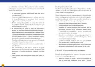 72
que a dificuldade encontrada é efetivar, colocar em prática as políticas
públicas que só constam na teoria e que muitas vezes se mostram insufi-
cientes diante da demanda:
yy “Já foram muitas conquistas, todavia não se pode negar que há
muito que avançar”;
yy “Notamos uma grande preocupação em melhorar os serviços
da Atenção Básica, como em outras áreas. Só que ainda está
engatinhando, mas já é alguma coisa”;
yy “Existem várias políticas públicas no campo dos serviços de
atuação básica da saúde, mas elas não são suficientes para suprir
as necessidades dos usuários”;
yy “As políticas públicas no campo dos serviços de atenção básica
de saúde são muito bem elaborados teoricamente. No entanto, a
aplicação dessas políticas públicas ideais não se aplica na prática.
Comoporexemplo:pode-seconstatarpelolocalquetrabalho,onde
há uma fila de espera enorme e o número de psicólogos reduzidos
para atender a demanda e o trabalho de modo preventivo”;
yy “As políticas públicas precisam começar a pensar na efetivação da
integralidade do atendimento ao usuário”;
yy “As políticas públicas são muito bonitas no papel, na prática é
bem diferente”
yy “São consideradas por mim ótimas... porém a divulgação
fica restrita a alguns grupos selecionados. Percebo que tanto
profissionais e os usuários desconhecem as políticas públicas de
Saúde”;
yy “Prefiro não dizer nada, mesmo porque não há mais tempo”. (GF
CRP 09)
	 c) mudanças almejadas na ABS
Ressaltaram que as políticas públicas devem alcançar todos os cidadãos
atendidos na rede de saúde pública, priorizando a real necessidade do
usuário da rede de saúde. (GF CRP 10)	
Quando perguntados sobre que mudanças operariam nesta política pú-
blica, as psicólogas presentes elencaram uma série de questões que ver-
sam desde o cotidiano de trabalho até a necessidade de mudanças no
modelo de formação. Destacamos a seguir alguns pontos:
yy Garantir uma atuação interdisciplinar desde a formação.
yy Comprometimento com o SUS desde a graduação.
yy Mudanças nos critérios de seleção para os serviços (para as
profissionais presentes, muitos profissionais buscam apenas
a estabilidade do serviço público e não têm necessariamente
comprometimento com tais serviços).
yy Alteração nos conteúdos dos concursos para psicólogos – a
maioria dos concursos têm conteúdo voltado para a clinica,
psicodiagnóstico e psicopatologia.
yy Apontam a criação de referências como uma ação importante
para um debate mais qualificado junto ao Estado.
yy Maior agilidade nos processos burocráticos no setor público, pois
eles tendem a imobilizar muitas ações possíveis. (GF CRP 03BA)
	
	 O GF do CRP 09 listou a opinião dos(as) participantes:
Discussão das políticas públicas na academia e na prática, com maior
envolvimento de psicólogos e gestores:
yy “Alterações sugeridas em relação à divulgação e participação de
todas as esferas desde coordenação, equipe técnica e usuários.
 