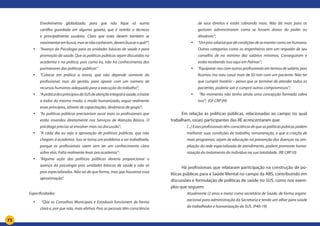 73
Envolvimento globalizado, para que não fique só numa
cartilha guardada em alguma gaveta, que é restrita a técnicos
e principalmente usuários. Claro que estes devem também se
movimentarembusca,massenãoconhecem,devembuscaroquê?”;
yy “Avanço da Psicologia para as unidades básicas de saúde e para
promoção da saúde. Que as políticas públicas sejam discutidas na
academia e na prática, pois como eu, não há conhecimento dos
pormenores das políticas públicas”
yy “Colocar em prática a teoria, que não depende somente do
profissional, mas da gestão, para apoiar com um número de
recursos humanos adequado para a execução do trabalho”;
yy “ApráticadosprincípiosdoSUSdeatençãointegralàsaúde,otratar
a todos do mesmo modo, o modo humanizado, seguir realmente
esses princípios, através de capacitações, dinâmicas de grupo”;
yy “As políticas públicas precisariam ouvir mais os profissionais que
estão inseridos diretamente nos Serviços de Atenção Básica. O
psicólogo precisa se envolver mais na discussão”;
yy “A cada dia eu vejo a aprovação de políticas públicas, que não
chegam à academia. Isso se torna um problema a ser trabalhado,
porque os profissionais saem sem ter um conhecimento claro
sobre elas. Falta realmente levar pra academia”;
yy “Alguma ação das políticas públicas deveria proporcionar o
avanço da psicologia pras unidades básicas de saúde e não só
pras especializadas. Não sei de que forma, mas que houvesse essa
aproximação”.
Especificidades:
yy “Que os Conselhos Municipais e Estaduais funcionem de forma
clara e, por que não, mais efetiva. Pois as pessoas têm consciência
de seus direitos e estão cobrando mais. Não dá mais para os
gestores administrarem como se fossem donos do poder ou
ditadores”;
yy “Umpisosalarialquedêcondiçõesdesemantercomoserhumano.
Outras categorias como os engenheiros tem um respaldo de seu
conselho de no mínimo dez salários mínimos. Conseguiram e
estão recebendo isso aqui em Palmas”;
yy “Equiparar-noscomoutrosprofissionaisemtermosdesalário,pois
ficamos (no meu caso) mais de 50 min com um paciente. Não ter
que cumprir horário – penso que se terminei de atender todos os
pacientes, poderia sair e cumprir outros compromissos”;
yy “No momento não tenho ainda uma concepção formada sobre
isso”; (GF CRP 09)
Em relação às políticas públicas, relacionadas ao campo no qual
trabalham, os(as) participantes das RE acrescentaram que:
(...) Esses profissionais têm consciência de que as políticas púbicas podem
melhorar suas condições de trabalho, remuneração, e que a criação de
mais programas, sejam de educação na prevenção das doenças ou am-
pliação da rede especializada de atendimento, podem promover huma-
nização do tratamento do individuo na sua totalidade. (RE CRP10)
Há profissionais que relataram participação na construção de po-
líticas públicas para a Saúde Mental no campo da ABS, contribuindo em
discussões e formulação de políticas de saúde no SUS, como nos exem-
plos que seguem:
Atualmente (2 anos e meio) como secretária de Saúde, de forma organi-
zacional para administração da Secretaria e tendo um olhar para saúde
do trabalhador e humanização do SUS. (P40-19)
 
