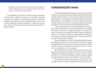 74
RealizaçãodeplanejamentodePolíticadeSaúdeMentalparaimplemen-
tação de políticas públicas que visem melhor otimização dos serviços dis-
poníveis à utilização pelos usuários. (P40-48)
A possibilidade de discussão das políticas públicas relacionadas
à Atenção Básica à Saúde se constituiu como um espaço importante
tanto para fazer avaliações como para sugerir mudanças no que os(as)
psicólogos(as) consideram não estar funcionando bem, ou seja, no que
se refere à efetivação de políticas específicas e à gestão dos Serviços,
para o melhor desenvolvimento das ações cotidianas dos(as) profissio-
nais da Psicologia.
CONSIDERAÇÕES FINAIS
As informações levantadas pela pesquisa indicaram que, apesar da
existência de uma Política Nacional de Atenção Básica no Brasil, a organi-
zação das ações de saúde nesse nível ainda é muito diferente nas diversas
regiões do país. Em muitos lugares, a Estratégia de Saúde da Família já está
implementada e em funcionamento e em outros ainda está em processo
de implementação. Nesse contexto, a inserção de profissionais da Psicolo-
gia adquire os contornos da gestão local da Atenção Básica à Saúde.
	 Foi possível perceber que o processo de implementação das po-
líticas públicas relacionadas ao campo da ABS ainda não está concluído,
entre outras coisas, por estar atrelado às mudanças nas concepções de
saúde e de doença e dos modelos de cuidado à saúde da população e,
portanto, à necessidade de releitura das necessidades e demandas que
esta endereça aos diversos cuidadores diretos e indiretos, tais como pro-
fissionais de saúde, gestores e governo.
Os(as) psicólogos(as) se referiram à utilização de diferentes estraté-
gias de atuação no dia a dia no campo; muitos(as) indicaram a realização
de atendimentos individuais e grupais de crianças, adolescentes, adultos
e famílias. Apareceram também muitas ações que se dão em parceria
com outras instituições e com a comunidade.
Vale ressaltar que, neste campo, foram indicadas diversas sistema-
tizações e apresentações em congressos científicos, reuniões de trabalho
e publicações das ações desenvolvidas no cotidiano. Ou seja, as respos-
tas indicam que os profissionais da Psicologia têm se dedicado também
a produzir e disseminar conhecimentos sobre a atuação neste campo.
Em relação ao trabalho do(a) psicólogo(a), outro aspecto muito
discutido foi a interface dos(as) profissionais da Psicologia com a Estra-
 