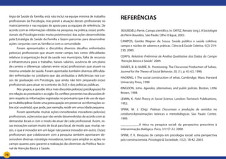 75
tégia de Saúde da Família; esta não inclui na equipe mínima de trabalho
profissionais da Psicologia, mas prevê a atuação desses profissionais no
matriciamento e nas equipes de apoio para as equipes de referência. De
acordo com as informações obtidas na pesquisa, na prática, os(as) profis-
sionais da Psicologia estão muito próximos(as) das ações desenvolvidas
pela Estratégia de Saúde da Família e fazem parcerias para desenvolver
ações conjuntas com as famílias e com a comunidade.
Foram apresentados e discutidos diversos desafios enfrentados
pelos(as) profissionais que atuam neste campo, tais como: dificuldades
relativas à organização local da saúde nos municípios, falta de recursos
e infraestrutura para o trabalho, baixos salários, ausência de um plano
de carreira e diferenças salariais entre os(as) profissionais que atuam na
mesma unidade de saúde. Foram apontadas também diversas dificulda-
des enfrentadas no cotidiano que são atribuídas a deficiências nos cur-
sos de graduação em Psicologia, que ainda não têm preparado os(as)
profissionais para atuar no contexto do SUS e das políticas públicas.
Nos grupos, a questão ética mais discutida pelos(as) psicólogos(as) foi
emrelaçãoaoprontuárioeaosigilo.Osconflitospresentesnasdiscussõesdi-
zem respeito às informações registradas no prontuário que é de uso da equi-
pemultidisciplinar.Existeumapreocupaçãoempreservarasinformaçõesso-
bre o(a) usuário(a), que pode, por exemplo, residir em uma cidade pequena.
Foram apontadas muitas ações consideradas inovadoras pelos(as)
profissionais, ações estas que vão sendo desenvolvidas de acordo com as
demandas locais e com o modo de atuar de cada profissional. Assim, es-
sas inovações variam muito de local para local, de modo que, muitas ve-
zes, o que é inovador em um lugar não parece inovador em outro. Os(as)
profissionais que colaboraram com a pesquisa também apontaram de-
senvolver diversas estratégia inovadoras, tanto para ampliar as ações no
campo quanto para garantir a realização das diretrizes da Política Nacio-
nal de Atenção Básica à Saúde.
REFERÊNCIAS
BOURDIEU, Pierre. Campo científico. In: ORTIZ, Renato (org.). A Sociologia
de Pierre Bourdieu. São Paulo: Olho D’água, 2003.
CAMPOS, Gastão Wagner de Sousa. Saúde pública e saúde coletiva:
campo e núcleo de saberes e práticas. Ciência & Saúde Coletiva, 5(2): 219-
230, 2000.
CEAPG. Relatório Preliminar de Análise Qualitativa dos Dados do Campo
“Atenção Básica à Saúde”. 2009.
DAVIES, B. & HARRÉ, R.. Positioning: The Discursive Production of Selves.
Journal for the Theory of Social Behavior, 20, (1), p. 43-63, 1990.
HACKING, I. The social construction of what. Cambridge, Mass: Harvard
University Press, 1999
KINGDON, John. Agendas, alternatives, and public policies. Boston, Little
Brown, 1984.
LEWIN, K. Field Theory in Social Science. London: Tavistock Publications,
1952.
SPINK, M. J. (Org). Práticas Discursivas e produção de sentidos no
cotidiano:Aproximações teóricas e metodológicas. São Paulo: Cortez.
1999.
___________.A ética na pesquisa social: da perspectiva prescritiva à
interanimação dialógica. Psico, 31(1)7-22. 2000.
SPINK, P. K. Pesquisa de campo em psicologia social: uma perspectiva
pós-construcionista. Psicologia & Sociedade, 15(2), 18-42. 2003.
 