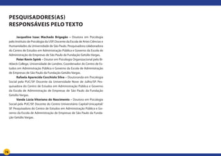 76
Pesquisadores(as)
responsáveis pelo texto
Jacqueline Isaac Machado Brigagão – Doutora em Psicologia
pelo Instituto de Psicologia da USP. Docente da Escola de Artes Ciências e
Humanidades da Universidade de São Paulo. Pesquisadora colaboradora
do Centro de Estudos em Administração Pública e Governo da Escola de
Administração de Empresas de São Paulo da Fundação Getúlio Vargas.
Peter Kevin Spink – Doutor em Psicologia Organizacional pelo Bi-
rkbeck College, Universidade de Londres. Coordenador do Centro de Es-
tudos em Administração Pública e Governo da Escola de Administração
de Empresas de São Paulo da Fundação Getúlio Vargas.
Rafaela Aparecida Cocchiola Silva – Doutoranda em Psicologia
Social pela PUC/SP. Docente da Universidade Nove de Julho/SP. Pes-
quisadora do Centro de Estudos em Administração Pública e Governo
da Escola de Administração de Empresas de São Paulo da Fundação
Getúlio Vargas.
Vanda Lúcia Vitoriano do Nascimento – Doutora em Psicologia
Social pela PUC/SP. Docente do Centro Universitário Capital-Unicapital/
SP. Pesquisadora do Centro de Estudos em Administração Pública e Go-
verno da Escola de Administração de Empresas de São Paulo da Funda-
ção Getúlio Vargas.
 