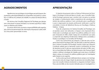 8
Agradecimentos
Agradecemos aos psicólogos e às psicólogas que participaram des-
ta pesquisa, pela disponibilidade em compartilhar suas práticas, os desa-
fios e os dilemas do cotidiano do trabalho no campo da Atenção Básica
à Saúde.
Aos técnicos dos Conselhos Regionais de Psicologia que planeja-
ram e executaram os grupos fechados e as reuniões específicas e elabo-
raram os relatórios para análise.
Os autores deste texto assumem a responsabilidade pela organiza-
ção, a forma de apresentação das informações da pesquisa e pelas análi-
ses e discussões apresentadas no texto.
Apresentação
O relatório da pesquisa sobre as Práticas Profissionais de Psicó-
logos e Psicólogas na Atenção Básica à Saúde , que o Conselho Fede-
ral de Psicologia apresenta aqui, constitui mais um passo no sentido
de ampliar o conhecimento sobre a experiência dos psicólogos no
âmbito das políticas públicas. E tem contribuído para a qualificação
e para a organização da atuação profissional, tarefa para a qual foi
concebido o Centro de Referência Técnica em Psicologia e Políticas
Públicas – Crepop.
Fruto do compromisso do Sistema Conselhos de Psicologia com
as questões sociais mais relevantes, o Crepop é uma importante ferra-
menta para os psicólogos que atuam nas políticas públicas em nosso
país. Instaurada em 2006, a Rede Crepop vem consolidando suas ações
e cumprindo seus objetivos, fortalecendo o diálogo entre a sociedade, o
Estado, os psicólogos e os Conselhos de Psicologia.
Como é do conhecimento da categoria, a cada três anos, no Con-
gresso Nacional de Psicologia (CNP), são elencadas as diretrizes políticas
para o Sistema Conselhos de Psicologia, visando a ações que coloquem
a profissão voltada para as demandas sociais e contribuindo em áreas
de relevância social. A cada ano, representantes de todos os CRPs, reuni-
dos na Assembleia das Políticas, da Administração e das Finanças (Apaf)
avaliam e definem estratégias de trabalho para essas áreas e escolhem
alguns campos de atuação em políticas públicas para ser investigadas
pelo Crepop no ano seguinte.
As discussões que levam à definição desses campos a ser investiga-
dos ocorrem antes de chegar à Apaf, nas plenárias dos Conselhos Regio-
nais e do Conselho Federal, envolvendo os integrantes da Rede Crepop.
Para o ano de 2008, um dos recortes indicados para ser investigado foi o
 