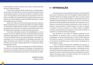 9
da Atenção Básica à Saúde. A decisão ocorreu após a criação dos Núcleos
de Apoio à Saúde da Família.
A partir dessa indicação, a Rede Crepop iniciou um ciclo de pesqui-
sa que incluiu: levantamento dos marcos e normativos da política; busca
por psicólogos e gestores nos governos estaduais e municipais; interlo-
cução com especialistas da área; aplicação de questionário on-line diri-
gido aos psicólogos que atuam nessa área e pesquisas locais sobre essas
práticas, por meio de debates diversos (Reuniões Específicas) e grupos
de psicólogos (Grupos Fechados).
Desse ciclo resultou uma série de informações que foram disponibi-
lizadas, inicialmente para um grupo de especialistas incumbidos de redigir
um documento de referências para a prática, e em seguida para o público,
que pode tomar contato com um conjunto de informações sobre a atua-
ção profissional dos psicólogos no âmbito da educação inclusiva.
Parte dessa informação já havia sido disponibilizada no site do
Crepop, na forma de relatório descritivo, caracterizado pelo tratamento
quantitativo das perguntas fechadas do questionário on-line e também
na forma do Boletim Práticas, que relata experiências de destaque de-
senvolvidas com recursos profissionais da Psicologia; outra parte, que
segue apresentada neste relatório, foi obtida nos registros dos Grupos
Fechados e das reuniões realizadas pelos CRPs e nas perguntas abertas
do questionário on-line.
Efetiva-se assim, mais uma contribuição do Conselho Federal, jun-
tamente com os Conselhos Regionais de Psicologia, no desempenho de
sua tarefa como regulador do exercício profissional, promovendo a qua-
lificação técnica dos profissionais que atuam na atenção básica à saúde.
HUMBERTO VERONA
Presidente do CFP
I – Introdução
O presente texto é um dos produtos da pesquisa nacional realizada
pelo Centro de Referência Técnica em Psicologia e Políticas Públicas do
Conselho Federal de Psicologia (Crepop/CFP) sobre as práticas dos(as)
psicólogos(as) no campo da Atenção Básica à Saúde (ABS). Apresenta os
resultados da análise qualitativa das informações sobre o dia a dia desses
profissionais fornecidas pelos(as) participantes que colaboraram com os
diferentes instrumentos da pesquisa: questionário on-line, reuniões es-
pecíficas e grupos fechados. A análise focalizou os modos de atuação,
os desafios e os limites, os dilemas e os conflitos vividos no cotidiano,
as práticas apontadas pelos(as) participantes como sendo inovadoras, as
sugestões e as demandas dos(as) participantes.
Este documento é uma síntese do “Relatório preliminar da aná-
lise qualitativa da pesquisa sobre as práticas profissionais dos(as)
psicólogos(as) no campo da Atenção Básica à Saúde”(CEAPG, 2009) que
foi enviado ao Crepop e à Comissão Ad Hoc, responsáveis por elaborar
um documento de referência para a atuação dos(as) psicólogos(as) na
Atenção Básica à Saúde.
	 Assim, o presente texto busca dar visibilidade aos principais as-
pectos relatados pelos(as) profissionais sobre o cotidiano do trabalho
do(a) psicólogo(a) nesse campo. Visa apresentar a diversidade de posi-
cionamentos diante dos desafios existentes no campo e auxiliar na com-
preensão das práticas desenvolvidas pelos(as) psicólogos(as) que parti-
ciparam da pesquisa. Espera-se também contribuir com o processo de
produção de conhecimento nesse campo.
 