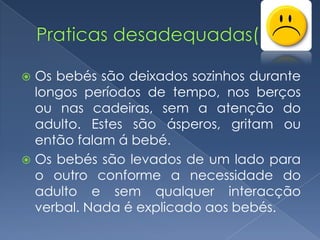  Os bebés são deixados sozinhos durante
  longos períodos de tempo, nos berços
  ou nas cadeiras, sem a atenção do
  adulto. Estes são ásperos, gritam ou
  então falam á bebé.
 Os bebés são levados de um lado para
  o outro conforme a necessidade do
  adulto e sem qualquer interacção
  verbal. Nada é explicado aos bebés.
 