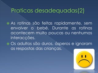  As rotinas são feitas rapidamente, sem
  envolver o bebé. Durante as rotinas
  acontecem muito poucas ou nenhumas
  interacções.
 Os adultos são duros, ásperos e ignoram
  as respostas das crianças.
 
