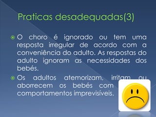  O choro é ignorado ou tem uma
  resposta irregular de acordo com a
  conveniência do adulto. As respostas do
  adulto ignoram as necessidades dos
  bebés.
 Os   adultos atemorizam, irritam ou
  aborrecem os bebés com os seus
  comportamentos imprevisíveis.
 
