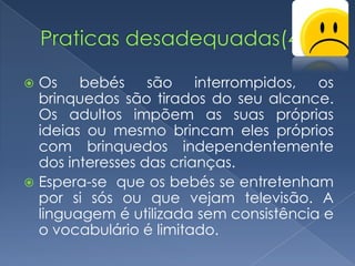  Os bebés são interrompidos, os
  brinquedos são tirados do seu alcance.
  Os adultos impõem as suas próprias
  ideias ou mesmo brincam eles próprios
  com brinquedos independentemente
  dos interesses das crianças.
 Espera-se que os bebés se entretenham
  por si sós ou que vejam televisão. A
  linguagem é utilizada sem consistência e
  o vocabulário é limitado.
 