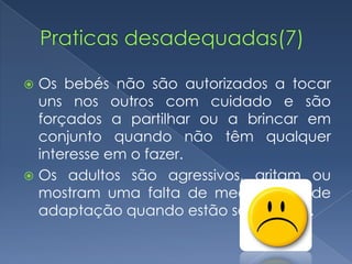  Os bebés não são autorizados a tocar
  uns nos outros com cuidado e são
  forçados a partilhar ou a brincar em
  conjunto quando não têm qualquer
  interesse em o fazer.
 Os adultos são agressivos, gritam ou
  mostram uma falta de mecanismos de
  adaptação quando estão sob tensão.
 