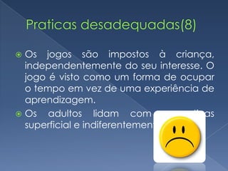  Os jogos são impostos à criança,
  independentemente do seu interesse. O
  jogo é visto como um forma de ocupar
  o tempo em vez de uma experiência de
  aprendizagem.
 Os adultos lidam com as rotinas
  superficial e indiferentemente.
 