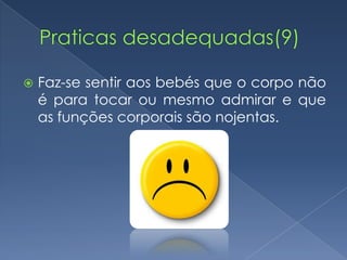    Faz-se sentir aos bebés que o corpo não
    é para tocar ou mesmo admirar e que
    as funções corporais são nojentas.
 