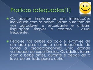    Os adultos implicam-se em interacções
    individuais com os bebés. Falam num tom de
    voz agradável e securizante e utilizam
    linguagem simples e contato           visual
    frequente.

   Pega-se nos bebés ao colo e levam-se de
    um lado para o outro com frequência de
    forma a proporcionar-lhes uma grande
    variedade de experiências. Os adultos falam
    com o bebé antes, durante e depois de o
    levar de um lado para o outro.
 