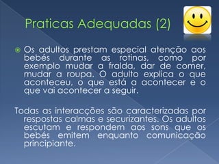    Os adultos prestam especial atenção aos
    bebés durante as rotinas, como por
    exemplo mudar a fralda, dar de comer,
    mudar a roupa. O adulto explica o que
    aconteceu, o que está a acontecer e o
    que vai acontecer a seguir.

Todas as interacções são caracterizadas por
  respostas calmas e securizantes. Os adultos
  escutam e respondem aos sons que os
  bebés emitem enquanto comunicação
  principiante.
 