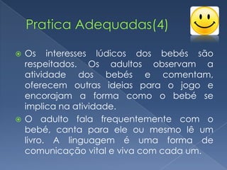  Os interesses lúdicos dos bebés são
  respeitados. Os adultos observam a
  atividade dos bebés e comentam,
  oferecem outras ideias para o jogo e
  encorajam a forma como o bebé se
  implica na atividade.
 O adulto fala frequentemente com o
  bebé, canta para ele ou mesmo lê um
  livro. A linguagem é uma forma de
  comunicação vital e viva com cada um.
 