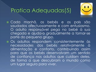    Cada manhã, os bebés e os pais são
    saudados afectuosamente e com entusiasmo.
    O adulto responsável pega no bebé à sua
    chegada e ajuda-o gradualmente a tornar-se
    parte do pequeno grupo.
   Os adultos respondem consistentemente às
    necessidades dos bebés relativamente à
    alimentação e conforto, contribuindo assim
    para que os bebés desenvolvam um sentido
    de confiança nos adultos que cuidam deles,
    de forma a que descubram o mundo como
    um lugar seguro para viver.
 