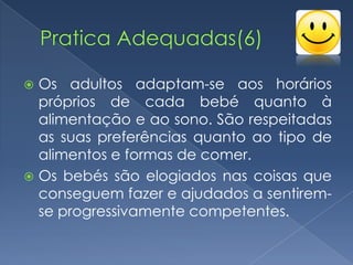 Os adultos adaptam-se aos horários
  próprios de cada bebé quanto à
  alimentação e ao sono. São respeitadas
  as suas preferências quanto ao tipo de
  alimentos e formas de comer.
 Os bebés são elogiados nas coisas que
  conseguem fazer e ajudados a sentirem-
  se progressivamente competentes.
 