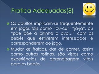  Os adultos implicam-se frequentemente
  em jogos tais como “cu-cu”, “já-já”, ou
  “põe põe a pitinha o ovo…” com os
  bebés que estiverem interessados e
  corresponderem ao jogo.
 Mudar as fraldas, dar de comer, assim
  como outras rotinas, são vistas como
  experiências de aprendizagem vitais
  para os bebés.
 