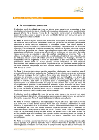 Sugestões Metodológicas Gerais
• De desenvolvimento do programa
O objectivo geral do módulo A é que os alunos sejam capazes de prospectivar a sua
identidade profissional através da reflexão sobre questões relacionadas com a sua identidade
pessoal (Tema 1) e técnica (Tema 2). É importante compreender a importância do
desenvolvimento pessoal e social e de uma identidade técnica bem estruturada para um
exercício profissional de qualidade.
No Tema 1, dever-se-á partir de conceitos aprendidos na disciplina de Psicologia A, como os
de identidade pessoal e social, trabalhando os factores que influenciam a construção da nossa
identidade e dando particular importância à simbologia cultural. Este último aspecto é
fundamental para o trabalho com determinados grupos-alvo, nomeadamente os de etnias
diferentes. É importante que os alunos compreendam a influência do modo como nos vemos a
nós próprios e aos outros nas relações que estabelecemos com eles, sejam essas relações
pessoais ou profissionais. Importa ainda reflectir sobre o sentido que nós e os outros damos às
nossas experiências e percursos de vida e às escolhas e decisões que tomamos. Poder-se-á
utilizar a construção de narrativas pessoais. Os conceitos de auto-conceito e de auto-estima, os
de atribuição causal e locus of control, também já abordados em Psicologia, deverão ser
relacionados com as exigências ao nível das capacidades e das competências pessoais e
profissionais. Neste tema, os alunos deverão adquirir consciência de dois aspectos
fundamentais para o exercício profissional, os processos que nos permitem delinear projectos
de vida e o facto de eles próprios, enquanto pessoas, serem o seu instrumento de trabalho na
relação com os outros.
No Tema 2, dever-se-á abordar as questões específicas relacionadas com o estatuto e o perfil
profissional dos animadores socioculturais. Relativamente ao estatuto, deverão ser analisadas
as diferentes tipologias de intervenção, a forma como elas dependem dos contextos e da
natureza dos projectos e como influenciam a relação com as instituições e os grupos de
trabalho. Os eixos fundamentais da relação contratual, animador, instituição e grupo, serão
objecto de trabalho, bem como as questões éticas e deontológicas. As concepções de
aprendizagem e de desenvolvimento ao longo da vida deverão ser o pano de fundo na
abordagem destas questões. O documento que apresenta o perfil do técnico de acção social
(cf. Anexo 1 do programa) e as expectativas dos alunos face ao exercício profissional devem
ser pontos de partida. A contribuição do psicólogo de orientação escolar e vocacional pode
mostrar-se importante na abordagem deste primeiro módulo.
O objectivo geral do módulo B é que os alunos sejam capazes de construir um saber
profissional através da reflexão sobre questões relacionadas com as dimensões que estruturam
(Tema 3) e enquadram (Tema 4) a actividade dos animadores socioculturais.
No Tema 3, dever-se-á abordar as dimensões social, cultural, educativa e do desenvolvimento
que estruturam a acção destes técnicos. Para além dos conceitos fundamentais de cada
dimensão, é importante que os alunos tomem contacto e articulem necessidades com políticas
de intervenção em cada um destes domínios, consciencializando que a dimensão do
desenvolvimento é integradora de todas as outras. Poderão tomar contacto e desenvolver
projectos nas diferentes dimensões quer através de visitas institucionais, quer através de
acções dirigidas aos próprios alunos, por exemplo assistir a um espectáculo, ou dirigidas à
comunidade escolar, por exemplo organizar um evento específico, uma acção de
sensibilização.
No Tema 4, dever-se-á abordar as dimensões conceptual e contextual que enquadram a acção
destes técnicos. Num primeiro momento, trata-se fundamentalmente de delimitar o âmbito de
intervenção dos animadores socioculturais e de compreender o impacto da sua intervenção em
Práticas de Animação Sociocultural 9
 
