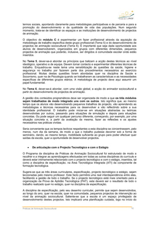 termos sociais, apontando claramente para metodologias participativas e de parceria e para a
promoção do desenvolvimento e da qualidade de vida das populações. Num segundo
momento, trata-se de identificar os espaços e as instituições de desenvolvimento de projectos
de animação.
O objectivo do módulo C é experimentar um fazer profissional através da aquisição da
metodologia de trabalho específica deste grupo profissional (Tema 5) e do desenvolvimento de
projectos de animação sociocultural (Tema 6). É importante que seja dada oportunidade aos
alunos de desenvolverem, organizados em grupos com diferentes dimensões, pequenos
projectos de animação que poderão, inclusive, ser dirigidos à comunidade escolar onde estão
inseridos.
No Tema 5, dever-se-á abordar os princípios que balizam a acção destes técnicos ao nível
ideológico, operativo e de equipa. Devem tomar contacto e experimentar diferentes técnicas de
trabalho. Enquadrou-se neste tema uma sensibilização às questões da saúde, higiene e
segurança no trabalho por fazerem parte dos procedimentos necessários ao exercício
profissional. Muitas destas questões foram abordadas quer na disciplina de Saúde e
Socorrismo, quer na de Psicologia quando se trabalharam as características e as necessidades
específicas de diferentes grupos etários. A metodologia de projecto deve aqui assumir um
papel fundamental.
No Tema 6, dever-se-á abordar, com uma visão global, a acção do animador sociocultural a
partir do desenvolvimento de projectos de animação.
A gestão dos conteúdos programáticos deve ser organizada de modo a que os três módulos
sejam trabalhados de modo integrado uns com os outros. Isto significa que, ao mesmo
tempo que os alunos vão desenvolvendo pequenos trabalhos de projecto, vão aprendendo as
metodologias e técnicas necessárias para os desenvolver e vão reflectindo sobre a sua
identidade profissional. O trabalho pode iniciar-se em situações abstractas ou teóricas
desenvolvidas por outros, passando para situações de simulação e depois para situações
concretas. Ou pode seguir um qualquer percurso diferente, começando, por exemplo, por uma
situação concreta e, a partir da avaliação da mesma, fazer as reflexões e os ajustes
necessários nas práticas vividas.
Seria conveniente que os tempos lectivos respeitantes a esta disciplina se concentrassem, pelo
menos, num dia da semana, de modo a que o trabalho pudesse decorrer sob a forma de
seminário, dando, ao mesmo tempo, mobilidade suficiente ao grupo para poder efectuar quer
saídas da escola, quer a oportunidade de desenvolver projectos.
• De articulação com o Projecto Tecnológico e com o Estágio
O Programa da disciplina de Práticas de Animação Sociocultural foi estruturado de modo a
recolher e a integrar as aprendizagens efectuadas em todas as outras disciplinas do currículo e
deverá estar intimamente relacionado com o projecto tecnológico e com o estágio, inseridos, tal
como a disciplina de especificação, na Área Tecnológica Integrada (ATI) da componente de
formação tecnológica.
Sugere-se que as três áreas curriculares, especificação, projecto tecnológico e estágio, sejam
leccionadas pelo mesmo professor. Este facto permitirá uma real interdependência entre elas,
facilitando a gestão de todo o trabalho. Se o projecto tecnológico está mais orientado para a
organização da Prova de Aptidão Tecnológica (PAT), esta deverá ser o resultado de todo o
trabalho realizado quer no estágio, quer na disciplina de especificação.
A disciplina de especificação, pelo seu desenho curricular, permite que sejam desenvolvidos,
ao longo do ano, quer na escola, quer na comunidade, pequenos projectos de intervenção ao
nível da animação sociocultural. Saliente-se que a escola é um espaço privilegiado de
desenvolvimento destes projectos. Isto implicará uma planificação cuidada, logo no início do
Práticas de Animação Sociocultural 10
 