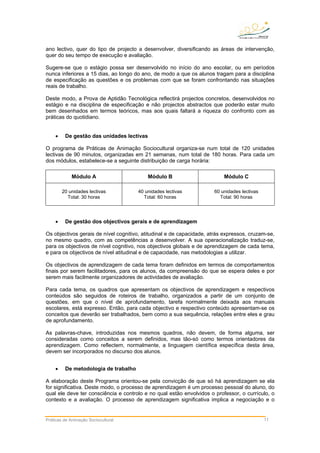 ano lectivo, quer do tipo de projecto a desenvolver, diversificando as áreas de intervenção,
quer do seu tempo de execução e avaliação.
Sugere-se que o estágio possa ser desenvolvido no início do ano escolar, ou em períodos
nunca inferiores a 15 dias, ao longo do ano, de modo a que os alunos tragam para a disciplina
de especificação as questões e os problemas com que se foram confrontando nas situações
reais de trabalho.
Deste modo, a Prova de Aptidão Tecnológica reflectirá projectos concretos, desenvolvidos no
estágio e na disciplina de especificação e não projectos abstractos que poderão estar muito
bem desenhados em termos teóricos, mas aos quais faltará a riqueza do confronto com as
práticas do quotidiano.
• De gestão das unidades lectivas
O programa de Práticas de Animação Sociocultural organiza-se num total de 120 unidades
lectivas de 90 minutos, organizadas em 21 semanas, num total de 180 horas. Para cada um
dos módulos, estabelece-se a seguinte distribuição de carga horária:
Módulo A Módulo B Módulo C
20 unidades lectivas
Total: 30 horas
40 unidades lectivas
Total: 60 horas
60 unidades lectivas
Total: 90 horas
• De gestão dos objectivos gerais e de aprendizagem
Os objectivos gerais de nível cognitivo, atitudinal e de capacidade, atrás expressos, cruzam-se,
no mesmo quadro, com as competências a desenvolver. A sua operacionalização traduz-se,
para os objectivos de nível cognitivo, nos objectivos globais e de aprendizagem de cada tema,
e para os objectivos de nível atitudinal e de capacidade, nas metodologias a utilizar.
Os objectivos de aprendizagem de cada tema foram definidos em termos de comportamentos
finais por serem facilitadores, para os alunos, da compreensão do que se espera deles e por
serem mais facilmente organizadores de actividades de avaliação.
Para cada tema, os quadros que apresentam os objectivos de aprendizagem e respectivos
conteúdos são seguidos de roteiros de trabalho, organizados a partir de um conjunto de
questões, em que o nível de aprofundamento, tarefa normalmente deixada aos manuais
escolares, está expresso. Então, para cada objectivo e respectivo conteúdo apresentam-se os
conceitos que deverão ser trabalhados, bem como a sua sequência, relações entre eles e grau
de aprofundamento.
As palavras-chave, introduzidas nos mesmos quadros, não devem, de forma alguma, ser
consideradas como conceitos a serem definidos, mas tão-só como termos orientadores da
aprendizagem. Como reflectem, normalmente, a linguagem científica específica desta área,
devem ser incorporados no discurso dos alunos.
• De metodologia de trabalho
A elaboração deste Programa orientou-se pela convicção de que só há aprendizagem se ela
for significativa. Deste modo, o processo de aprendizagem é um processo pessoal do aluno, do
qual ele deve ter consciência e controlo e no qual estão envolvidos o professor, o currículo, o
contexto e a avaliação. O processo de aprendizagem significativa implica a negociação e o
Práticas de Animação Sociocultural 11
 
