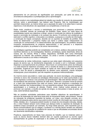 planeamento de um percurso de significações que pressupõe, por parte do aluno, os
ancoradouros adequados e a predisposição para a aprendizagem.
Importa construir uma metodologia global de trabalho que resulte do conjunto de pressupostos
teóricos, sobre a aprendizagem, que balizam este Programa. São as metodologias que
permitem desenvolver, ao mesmo tempo que a aquisição do saber e do saber-fazer e pensar,
objectivos a nível atitudinal e de capacidade e as competências a nível do ser.
Deste modo, propõe-se o recurso a metodologias que promovam a pesquisa autónoma,
embora orientada, através da construção de portfolios. Estes, abrem um vasto leque de
possibilidades quanto aos objectivos a atingir, quanto à construção de critérios de avaliação e
quanto à promoção da motivação e do sucesso dos alunos. O confronto com problemas que
estimulem o conflito cognitivo, a discussão e os debates, a pesquisa e a recolha de informação,
a construção de mapas conceptuais, deverão ser os suportes do trabalho de portfolio. Esta
forma de desenvolver o programa implica que teoria e prática sejam indissociáveis na
construção do conhecimento e no desenvolvimento das aprendizagens. Os portfolios deverão
incorporar necessariamente os projectos desenvolvidos, o seu percurso e a respectiva
avaliação (do próprio, do professor e de outros intervenientes).
As estratégias sugeridas poderão ser completadas com a leitura, análise e discussão de textos,
científicos (teóricos ou de investigações), literários, jornalísticos, banda desenhada, letras de
música, etc. As notícias, filmes e vídeos, diapositivos, CD-ROM, bem como informação
disponível na Internet, são auxiliares valiosos. Ou ainda o convite a especialistas para se
deslocarem à escola ou as visitas a instituições.
Relativamente às visitas institucionais, sugere-se que estas sejam efectuadas com pequenos
grupos de alunos que, se devidamente preparadas na escola e com a instituição, poderão
dispensar o acompanhamento do professor. Deve haver um conhecimento prévio da instituição
e a visita deverá ter objectivos concretos, como a recolha de dados ou o desenvolvimento de
actividades. Sugere-se que sejam evitadas as visitas de mera observação onde se poderá
correr o risco de alunos e população-alvo se olharem como estranhos, criando situações
embaraçosas, pouco educativas, que não respeitem as pessoas institucionalizadas.
Ao nível do ensino secundário e, neste caso particular, do ensino tecnológico, uma pedagogia
centrada no aluno não necessita de estratégias diferenciadas se for dada oportunidade a que
ele se expresse e construa o seu processo de aprendizagem. Não será demais reforçar a ideia
da importância das estruturas cognitivas de cada aluno, devendo o processo iniciar-se sempre
aí, a partir dos conhecimentos que cada um possui, ainda que empíricos e suportados por
teorias implícitas não fundamentadas e da sua experiência pessoal. Este processo facilitará a
aprendizagem e a mudança de atitudes. Poderá, ainda, implicar outras pessoas se se
promover, por exemplo, a recolha de opinião de amigos, ou discussões à mesa do jantar, em
casa, sobre temáticas específicas.
Não se propõem actividades particulares para trabalhar objectivos de aprendizagem. A
estrutura de exploração de cada tema pode partir do lançamento deste, pelo professor, através
da colocação de problemas (questões de partida, um vídeo, uma situação concreta, etc.),
seguida da pesquisa pelos alunos (que pode envolver recolha de informação nas mais diversas
fontes, debates, etc.). A pesquisa poderá resultar no ensaio de uma situação (role-play, debate,
etc.) e deve finalizar sempre numa síntese que abarque todos os aspectos da resolução do
problema (mapa conceptual, por exemplo). Ao longo deste percurso, será importante que os
alunos consciencializem que os colegas, o professor ou a família devem também ser utilizados
como recursos na resolução do problema em causa e que as dificuldades encontradas devem
ser claramente identificadas e expressas.
Propõe-se, especialmente em fases mais precoces do trabalho, que os materiais sobre os
quais os alunos devem trabalhar (tenham eles um suporte audiovisual ou escrito) sejam
acompanhados de guiões de exploração e de análise que facilitem a sua compreensão e
Práticas de Animação Sociocultural 12
 
