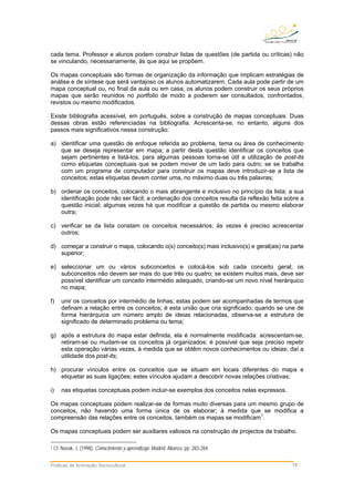 cada tema. Professor e alunos podem construir listas de questões (de partida ou críticas) não
se vinculando, necessariamente, às que aqui se propõem.
Os mapas conceptuais são formas de organização da informação que implicam estratégias de
análise e de síntese que será vantajoso os alunos automatizarem. Cada aula pode partir de um
mapa conceptual ou, no final da aula ou em casa, os alunos podem construir os seus próprios
mapas que serão reunidos no portfolio de modo a poderem ser consultados, confrontados,
revistos ou mesmo modificados.
Existe bibliografia acessível, em português, sobre a construção de mapas conceptuais. Duas
dessas obras estão referenciadas na bibliografia. Acrescenta-se, no entanto, alguns dos
passos mais significativos nessa construção:
a) identificar uma questão de enfoque referida ao problema, tema ou área de conhecimento
que se deseja representar em mapa; a partir desta questão identificar os conceitos que
sejam pertinentes e listá-los; para algumas pessoas torna-se útil a utilização de post-its
como etiquetas conceptuais que se podem mover de um lado para outro; se se trabalha
com um programa de computador para construir os mapas deve introduzir-se a lista de
conceitos; estas etiquetas devem conter uma, no máximo duas ou três palavras;
b) ordenar os conceitos, colocando o mais abrangente e inclusivo no princípio da lista; a sua
identificação pode não ser fácil; a ordenação dos conceitos resulta da reflexão feita sobre a
questão inicial; algumas vezes há que modificar a questão de partida ou mesmo elaborar
outra;
c) verificar se da lista constam os conceitos necessários; às vezes é preciso acrescentar
outros;
d) começar a construir o mapa, colocando o(s) conceito(s) mais inclusivo(s) e geral(ais) na parte
superior;
e) seleccionar um ou vários subconceitos e colocá-los sob cada conceito geral; os
subconceitos não devem ser mais do que três ou quatro; se existem muitos mais, deve ser
possível identificar um conceito intermédio adequado, criando-se um novo nível hierárquico
no mapa;
f) unir os conceitos por intermédio de linhas; estas podem ser acompanhadas de termos que
definam a relação entre os conceitos; é esta união que cria significado; quando se une de
forma hierárquica um número amplo de ideias relacionadas, observa-se a estrutura de
significado de determinado problema ou tema;
g) após a estrutura do mapa estar definida, ela é normalmente modificada: acrescentam-se,
retiram-se ou mudam-se os conceitos já organizados; é possível que seja preciso repetir
esta operação várias vezes, à medida que se obtêm novos conhecimentos ou ideias; daí a
utilidade dos post-its;
h) procurar vínculos entre os conceitos que se situam em locais diferentes do mapa e
etiquetar as suas ligações; estes vínculos ajudam a descobrir novas relações criativas;
i) nas etiquetas conceptuais podem incluir-se exemplos dos conceitos nelas expressos.
Os mapas conceptuais podem realizar-se de formas muito diversas para um mesmo grupo de
conceitos, não havendo uma forma única de os elaborar; à medida que se modifica a
compreensão das relações entre os conceitos, também os mapas se modificam1
.
Os mapas conceptuais podem ser auxiliares valiosos na construção de projectos de trabalho.
1 Cf. Novak, J. (1998). Conocimiento y aprendizaje. Madrid: Alianza, pp. 283-284.
Práticas de Animação Sociocultural 14
 