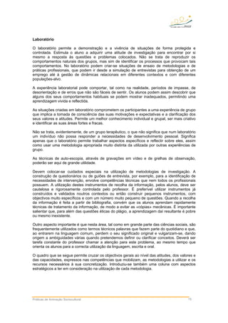 Práticas de Animação Sociocultural 15
Laboratório
O laboratório permite a demonstração e a vivência de situações de forma protegida e
controlada. Estimula o aluno a adquirir uma atitude de investigação para encontrar por si
mesmo a resposta às questões e problemas colocados. Não se trata de reproduzir os
comportamentos naturais dos grupos, mas sim de identificar os processos que provocam tais
comportamentos. No laboratório podem criar-se situações de ensaio de metodologias e de
práticas profissionais, que podem ir desde a simulação de entrevistas para obtenção de um
emprego até à gestão de dinâmicas relacionais em diferentes contextos e com diferentes
populações-alvo.
A experiência laboratorial pode comportar, tal como na realidade, períodos de impasse, de
desorientação e de erros que não são fáceis de sentir. Os alunos podem assim descobrir que
alguns dos seus comportamentos habituais se podem mostrar inadequados, permitindo uma
aprendizagem vivida e reflectida.
As situações criadas em laboratório comprometem os participantes a uma experiência de grupo
que implica a tomada de consciência das suas motivações e expectativas e a clarificação dos
seus valores e atitudes. Permite um melhor conhecimento individual e grupal, ser mais criativo
e identificar as suas áreas fortes e fracas.
Não se trata, evidentemente, de um grupo terapêutico, o que não significa que num laboratório
um indivíduo não possa responder a necessidades de desenvolvimento pessoal. Significa
apenas que o laboratório permite trabalhar aspectos específicos e reflectir sobre eles, assim
como usar uma metodologia apropriada muito distinta da utilizada por outras experiências de
grupo.
As técnicas de auto-escopia, através de gravações em vídeo e de grelhas de observação,
poderão ser aqui de grande utilidade.
Devem colocar-se cuidados especiais na utilização de metodologias de investigação. A
construção de questionários ou de guiões de entrevista, por exemplo, para a identificação de
necessidades de intervenção, envolve competências técnicas que nem todos os profissionais
possuem. A utilização destes instrumentos de recolha da informação, pelos alunos, deve ser
cautelosa e rigorosamente controlada pelo professor. É preferível utilizar instrumentos já
construídos e validados noutros contextos ou então construir pequenos instrumentos, com
objectivos muito específicos e com um número muito pequeno de questões. Quando a recolha
da informação é feita a partir de bibliografia, convém que os alunos aprendam rapidamente
técnicas de tratamento da informação, de modo a evitar as «cópias» mecânicas. É importante
salientar que, para além das questões éticas do plágio, a aprendizagem daí resultante é pobre
ou mesmo inexistente.
Outro aspecto importante é que nesta área, tal como em grande parte das ciências sociais, são
frequentemente utilizados como termos técnicos palavras que fazem parte do quotidiano e que,
ao entrarem na linguagem comum, perdem o seu significado original e vulgarizam-se, dando
origem a ambiguidades várias quando pretendemos definir ou clarificar conceitos. Deverá ser
tarefa constante do professor chamar a atenção para este problema, ao mesmo tempo que
orienta os alunos para a correcta utilização da linguagem, escrita e oral.
O quadro que se segue permite cruzar os objectivos gerais ao nível das atitudes, dos valores e
das capacidades, expressos nas competências que mobilizam, as metodologias a utilizar e os
recursos necessários à sua concretização. Introduziu-se também uma coluna com aspectos
estratégicos a ter em consideração na utilização de cada metodologia.
 