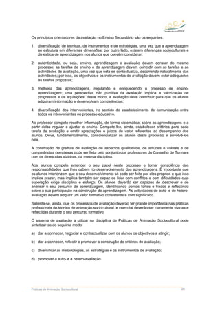 Práticas de Animação Sociocultural 20
Os princípios orientadores da avaliação no Ensino Secundário são os seguintes:
1. diversificação de técnicas, de instrumentos e de estratégias, uma vez que a aprendizagem
se estrutura em diferentes dimensões; por outro lado, existem diferenças socioculturais e
de estilos de aprendizagem nos alunos que convém considerar;
2. autenticidade, ou seja, ensino, aprendizagem e avaliação devem constar do mesmo
processo; as tarefas de ensino e de aprendizagem devem coincidir com as tarefas e as
actividades de avaliação, uma vez que esta se contextualiza, decorrendo naturalmente das
actividades; por isso, os objectivos e os instrumentos de avaliação devem estar adequados
às tarefas propostas;
3. melhoria das aprendizagens, regulando e enriquecendo o processo de ensino-
aprendizagem; uma perspectiva não punitiva da avaliação implica a valorização de
progressos e de aquisições; deste modo, a avaliação deve contribuir para que os alunos
adquiram informação e desenvolvam competências;
4. diversificação dos intervenientes, no sentido do estabelecimento de comunicação entre
todos os intervenientes no processo educativo.
Ao professor compete recolher informação, de forma sistemática, sobre as aprendizagens e a
partir delas regular e ajustar o ensino. Compete-lhe, ainda, estabelecer critérios para cada
tarefa de avaliação e emitir apreciações e juízos de valor referentes ao desempenho dos
alunos. Deve, fundamentalmente, consciencializar os alunos deste processo e envolvê-los
nele.
A construção de grelhas de avaliação de aspectos qualitativos, de atitudes e valores e de
competências complexas pode ser feita pelo conjunto dos professores do Conselho de Turma e
com os de escolas vizinhas, da mesma disciplina.
Aos alunos compete entender o seu papel neste processo e tomar consciência das
responsabilidades que lhes cabem no desenvolvimento das aprendizagens. É importante que
os alunos interiorizem que o seu desenvolvimento só pode ser feito por eles próprios e que isso
implica prazer, mas implica também ser capaz de lidar com conflitos e com dificuldades cuja
superação exige disciplina e esforço. Os alunos deverão ser capazes de descrever e de
analisar o seu percurso de aprendizagem, identificando pontos fortes e fracos e reflectindo
sobre a sua participação na construção da aprendizagem. As actividades de auto- e de hetero-
avaliação devem adquirir um valor formativo consistente e com significado.
Salienta-se, ainda, que os processos de avaliação deverão ter grande importância nas práticas
profissionais do técnico de animação sociocultural, e como tal deverão ser claramente vividas e
reflectidas durante o seu percurso formativo.
O sistema de avaliação a utilizar na disciplina de Práticas de Animação Sociocultural pode
sintetizar-se do seguinte modo:
a) dar a conhecer, negociar e contractualizar com os alunos os objectivos a atingir;
b) dar a conhecer, reflectir e promover a construção de critérios de avaliação;
c) diversificar as metodologias, as estratégias e os instrumentos de avaliação;
d) promover a auto- e a hetero-avaliação.
 