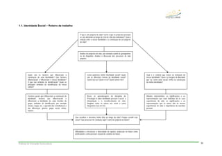 Práticas de Animação Sociocultural 23
1.1. Identidade Social – Roteiro de trabalho
O que é um projecto de vida? Como é que os projectos pessoais
se vão alterando ao longo do ciclo de vida dos indivíduos? Qual a
relação entre a nossa identidade e a construção de um projecto
de vida?
Análise de projectos de vida, por exemplo a partir de genogramas
ou de biografias. Análise e discussão dos percursos de vida
próprios.
Como podemos definir identidade social? Quais
são as diferentes formas da identidade social?
Quem sou eu? Quem és tu? Quem somos nós?
Rever as aprendizagens da disciplina de
Psicologia A sobre identidade pessoal e social; a
interpelação e o reconhecimento de mim;
imaginar como os outros nos vêem e como
integramos isso em nós.
Quais são os factores que influenciam a
construção de uma identidade? Que factores
influenciaram e influenciam a nossa identidade?
O que são símbolos de identificação? Quais os
principais símbolos de identificação da nossa
cultura?
Factores gerais que influenciam a construção da
identidade; factores que influenciaram e
influenciam a identidade de cada membro do
grupo; símbolos de identificação, por exemplo
música, roupa, etc.; a questão das semelhanças e
das diferenças: género, grupo social, etnias,
nações.
Qual é o controlo que temos na formação da
nossa identidade? Qual é a margem de liberdade
que eu, como actor social, tenho na construção
da minha identidade?
Atitudes deterministas; as significações e as
representações que cada indivíduo dá às suas
experiências de vida; as significações e as
representações que os outros dão às nossas
experiências de vida; a importância da narrativa
pessoal.
Dificuldades e incertezas e diversidade de opções; projecção no futuro como
profissional e como pessoal; criação de cenários de futuro.
Que escolhas e decisões tenho feito ao longo da vida? Porque escolhi este
curso? Que processo me conduziu aqui? Como me projecto no futuro?
 