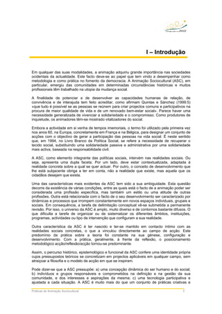 Práticas de Animação Sociocultural 2
I – Introdução
Em qualquer das suas modalidades, a animação adquiriu grande importância nas sociedades
ocidentais da actualidade. Este facto deve-se ao papel que tem vindo a desempenhar como
metodologia e como prática no fomento da democracia. A Animação Sociocultural (ASC), em
particular, emergiu das comunidades em determinadas circunstâncias históricas e muitos
profissionais têm trabalhado na utopia da mudança social.
A finalidade de potenciar e de desenvolver as capacidades humanas de relação, de
convivência e de interajuda tem feito acreditar, como afirmam Quintas e Sánchez (1999:5)
«que tudo é possível se as pessoas se reúnem para criar projectos comuns e participativos na
procura de maior qualidade de vida e de um renovado bem-estar social». Parece haver uma
necessidade generalizada de vivenciar a solidariedade e o compromisso. Como produtores de
inquietude, os animadores têm-se mostrado vitalizadores do social.
Embora a actividade em si venha de tempos imemoriais, o termo foi utilizado pela primeira vez
nos anos 60, na Europa, concretamente em França e na Bélgica, para designar um conjunto de
acções com o objectivo de gerar a participação das pessoas na vida social. É neste sentido
que, em 1994, no Livro Branco da Política Social, se refere a necessidade de recuperar o
tecido social, substituindo uma solidariedade passiva e administrativa por uma solidariedade
mais activa, baseada na responsabilidade civil.
A ASC, como elemento integrante das políticas sociais, intervém nas realidades sociais. Ou
seja, apresenta uma dupla faceta. Por um lado, deve estar contextualizada, adaptada à
realidade concreta sobre a qual se quer actuar. Por outro, o conceito de desenvolvimento que
lhe está subjacente obriga a ter em conta, não a realidade que existe, mas aquela que os
cidadãos desejam que exista.
Uma das características mais evidentes da ASC tem sido a sua ambiguidade. Esta questão
decorre da existência de várias condições, entre as quais está o facto de a animação poder ser
considerada uma profissão específica, mas também um estilo ou uma atitude de outras
profissões. Outra está relacionada com o facto de o seu desenvolvimento ser caracterizado por
dinâmicas e processos que irrompem constantemente em novos espaços individuais, grupais e
sociais. Em consequência, a tarefa de delimitação conceptual vê-se submetida a permanente
revisão. Por isso, o universo da ASC é amplo, muito diverso e de contornos bastante difusos. O
que dificulta a tarefa de organizar ou de sistematizar os diferentes âmbitos, instituições,
programas, actividades ou tipo de intervenção que configuram a sua realidade.
Outra característica da ASC é ter nascido e ter-se mantido em contacto íntimo com as
realidades sociais concretas, o que a vinculou directamente ao campo de acção. Este
predomínio da prática sobre a teoria foi constante na sua génese, configuração e
desenvolvimento. Com a prática, geralmente, à frente da reflexão, o posicionamento
metodológico acção/reflexão/acção tornou-se predominante.
Assim, o percurso histórico, epistemológico e funcional da ASC confere uma identidade própria
cujos pressupostos teóricos se concretizam em projectos aplicáveis em qualquer campo, sem
atraiçoar a filosofia e o modelo de acção em que se inspiram.
Pode dizer-se que a ASC pressupõe: a) uma concepção dinâmica do ser humano e do social;
b) indivíduos e grupos responsáveis e comprometidos na definição e na gestão da sua
comunidade, e dos interesses e aspirações da mesma; c) uma tecnologia participativa e
ajustada a cada situação. A ASC é muito mais do que um conjunto de práticas criativas e
 