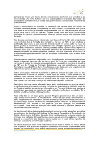 Práticas de Animação Sociocultural 3
participativas. Implica uma filosofia de vida, uma concepção de Homem e de sociedade e, ao
mesmo tempo, uma forma de fazer e de viver caracterizada por um projecto de pessoa e de
sociedade na qual cada indivíduo constrói o seu próprio destino, com os outros, no contexto da
sua comunidade.
Sobre o posicionamento do animador, as tendências têm oscilado entre um modelo de
animador como «interventor», outorgando-lhe um sentido externo, no qual animar seria igual a
«dar vida», e um modelo de animador como «mediador», com um carácter imanente, em que
animar seria igual a «pôr em relação». Embora muitas vezes esta dupla função esteja
interligada, é a partir da consciência destas diferentes posições que se pode desenhar a sua
formação.
Nos diversos encontros europeus relacionados com Desenvolvimento, têm sido constantes as
recomendações face à formação dos animadores. No caso da ASC, a sua existência e
proliferação, assim como a sua crescente demanda social em número cada vez maior de
países, justifica a necessidade de estabelecer uma formação específica que possibilite a
continuidade, consolidação e eficácia, uma vez passada a fase de espontaneidade, improviso e
activismo. Ainda que a necessidade de articular a formação dos animadores seja consensual,
existem dificuldades em delinear programas formativos comuns e específicos. Razão disto é a
já referida heterogeneidade tanto ao nível das actividades e das funções, como da forma de as
levar a cabo.
Um dos aspectos importantes relacionados com a formação destes técnicos prende-se com as
saídas profissionais para que não se corra o risco de formar um «especialista de coisa
nenhuma». A análise da realidade portuguesa balizou a concepção do programa da disciplina
de 12º ano de Práticas de Animação Sociocultural, uma das especificações da Área
Tecnológica Integrada (ATI) do Curso Tecnológico de Acção Social, com uma carga horária de
120 unidades lectivas de 90 minutos, correspondente a 180 horas.
Outras preocupações estiveram subjacentes: o perfil dos técnicos de acção social e o seu
enquadramento no mundo do trabalho, o nível etário dos alunos, a ideia generalizada de
animação como «tábua de salvação» ou a omnipotência do desejo de resolução de «todos os
problemas do mundo». Estes factores poderão estar na origem de questões posteriores
relacionadas com a eficácia, o prestígio e a autenticidade da prática profissional.
Desta forma, tentou-se integrar a formação com a acção, sendo a equipa e o grupo de trabalho
o eixo fundamental, promovendo o carácter horizontal das aprendizagens. A ideia foi passar de
um Programa estático, que sanciona a informação, a um Programa dinâmico, que sanciona a
experiência e que resulta de projectos de acção realizados, confrontados e avaliados. Daí o
trabalho simultâneo nos três módulos propostos.
Pode então dizer-se, em traços gerais, que este Programa procura tornar claro um saber –
corpo teórico transdisciplinar – e um saber-fazer – criação de laços entre o experimentar e o
sentir a experimentação. Pretende-se fomentar a construção de uma identidade profissional e,
ao mesmo tempo, ajudar a estruturar uma identidade pessoal, saber ser. Daí a necessidade de
experimentação das técnicas e dos projectos, que são apanágio dos animadores
socioculturais. Estas vivências abrangem uma dupla finalidade, a formação pessoal e a
necessidade de auto-actualização.
Na disciplina de Práticas de Animação Sociocultural, procura-se confluir aquisições, ao nível da
aprendizagem, das disciplinas de Psicologia, de Técnicas de Expressão e de Comunicação, de
Saúde e Socorrismo e de Práticas de Acção Social na elaboração de pequenos projectos de
animação e na prática de diferentes técnicas. Assume-se esta experimentação como formação
pessoal e o cruzamento das disciplinas acima citadas com o corpo teórico específico da
animação sociocultural como formação académica.
Os futuros técnicos de acção social serão indivíduos que estão no terreno, na relação directa
com as pessoas e os grupos-alvo do projecto de animação sociocultural. O produto final deste
trabalho é a transformação social, através da participação directa, do desenvolvimento social e
 
