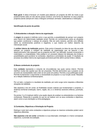 Práticas de Animação Sociocultural 47
Nota geral: A ideia é fornecer um modelo para elaborar um projecto de ASC de modo a que
posteriormente cada um dos alunos possa construir uma forma de desenhar os seus próprios
projectos (tendo sempre em vista o triângulo contratual: animador, destinatários e instituição).
Identificação do ponto de partida
1) Antecedentes e situação interna da organização
A origem do projecto é definida como o que permitiu a possibilidade de pensar num projecto
para intervir em determinada realidade social. Permite um conhecimento sobre as situações
que podem condicionar o esboço do projecto. Dito de outra maneira, permite uma reflexão
sobre os condicionantes positivos e negativos, o que implica um melhor desenho da
intervenção social.
A análise interna da instituição gestora. Este ponto é baseado na ideia de que não se pode
esboçar um projecto à margem da realidade da organização que vai assumir o seu
desenvolvimento (não esquecer que os projectos de ASC, por definição, buscam incrementar a
criatividade e a originalidade). Esta análise é um processo clássico de detecção dos limites e
possibilidades para ponderar os conteúdos, objectivos e prioridades da acção. O resultado do
processo da análise interna da organização promotora permite definir pontos fortes e débeis.
2) Bases contextuais do projecto
Este contexto representa o conjunto de circunstâncias nas quais vamos intervir. Permite
clarificar muitas das opções que vão ser propostas. Permite demonstrar que o projecto vai de
encontro às necessidades reais onde vai ser posto em prática. Permite a sua justificação social.
Permite fundamentar e argumentar a necessidade do projecto e a sua função social. Ressalta-
se a relação dialéctica contexto/projecto.
Por um lado, o projecto é o resultado da realidade, por outro surge como resposta a diferentes
situações da realidade.
São aspectos a ter em conta: as finalidades sociais (valores que fundamentam o projecto), a
dinâmica territorial (instituição, bairro, região, etc.) e a dinâmica sectorial (infância, juventude,
etc.).
Os pontos 1) e 2) implicam definir uma opção depois de analisar os antecedentes e os factores
contextuais. Responde à questão do que se vai realizar com os seus conteúdos e objectivos,
assim como a sua orientação ou linha pedagógica.
3) Conteúdos, Objectivos e Orientação do Projecto
Distinguir muito bem entre conteúdos e objectivos porque os mesmos conteúdos podem servir
objectivos diferentes.
São aspectos a ter em conta: conteúdos e a sua descrição; orientação e o marco conceptual;
objectivos; a previsão da avaliação.
 
