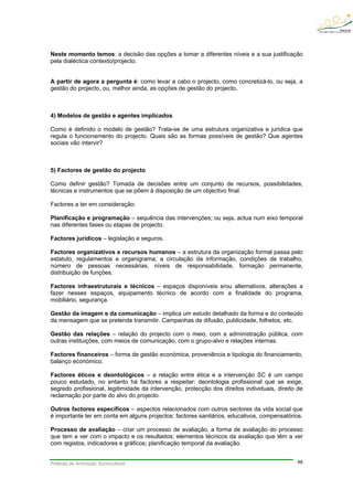 Práticas de Animação Sociocultural 48
Neste momento temos: a decisão das opções a tomar a diferentes níveis e a sua justificação
pela dialéctica contexto/projecto.
A partir de agora a pergunta é: como levar a cabo o projecto, como concretizá-lo, ou seja, a
gestão do projecto, ou, melhor ainda, as opções de gestão do projecto.
4) Modelos de gestão e agentes implicados
Como é definido o modelo de gestão? Trata-se de uma estrutura organizativa e jurídica que
regula o funcionamento do projecto. Quais são as formas possíveis de gestão? Que agentes
sociais vão intervir?
5) Factores de gestão do projecto
Como definir gestão? Tomada de decisões entre um conjunto de recursos, possibilidades,
técnicas e instrumentos que se põem à disposição de um objectivo final.
Factores a ter em consideração:
Planificação e programação – sequência das intervenções; ou seja, actua num eixo temporal
nas diferentes fases ou etapas de projecto.
Factores jurídicos – legislação e seguros.
Factores organizativos e recursos humanos – a estrutura da organização formal passa pelo
estatuto, regulamentos e organigrama; a circulação da informação, condições de trabalho,
número de pessoas necessárias, níveis de responsabilidade, formação permanente,
distribuição de funções.
Factores infraestruturais e técnicos – espaços disponíveis e/ou alternativos, alterações a
fazer nesses espaços, equipamento técnico de acordo com a finalidade do programa,
mobiliário, segurança.
Gestão da imagem e da comunicação – implica um estudo detalhado da forma e do conteúdo
da mensagem que se pretende transmitir. Campanhas de difusão, publicidade, folhetos, etc.
Gestão das relações – relação do projecto com o meio, com a administração pública, com
outras instituições, com meios de comunicação, com o grupo-alvo e relações internas.
Factores financeiros – forma de gestão económica, proveniência e tipologia do financiamento,
balanço económico.
Factores éticos e deontológicos – a relação entre ética e a intervenção SC é um campo
pouco estudado, no entanto há factores a respeitar: deontologia profissional que se exige,
segredo profissional, legitimidade da intervenção, protecção dos direitos individuais, direito de
reclamação por parte do alvo do projecto.
Outros factores específicos – aspectos relacionados com outros sectores da vida social que
é importante ter em conta em alguns projectos: factores sanitários, educativos, compensatórios.
Processo de avaliação – criar um processo de avaliação, a forma de avaliação do processo
que tem a ver com o impacto e os resultados; elementos técnicos da avaliação que têm a ver
com registos, indicadores e gráficos; planificação temporal da avaliação.
 