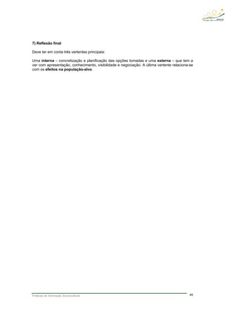 Práticas de Animação Sociocultural 49
7) Reflexão final
Deve ter em conta três vertentes principais:
Uma interna – concretização e planificação das opções tomadas e uma externa – que tem a
ver com apresentação, conhecimento, visibilidade e negociação. A última vertente relaciona-se
com os efeitos na população-alvo.
 