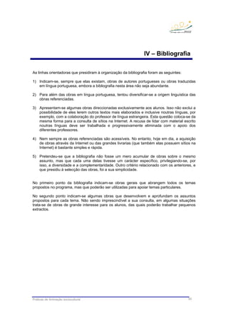 Práticas de Animação sociocultural 50
IV – Bibliografia
As linhas orientadoras que presidiram à organização da bibliografia foram as seguintes:
1) Indicam-se, sempre que elas existam, obras de autores portugueses ou obras traduzidas
em língua portuguesa, embora a bibliografia nesta área não seja abundante.
2) Para além das obras em língua portuguesa, tentou diversificar-se a origem linguística das
obras referenciadas.
3) Apresentam-se algumas obras direccionadas exclusivamente aos alunos. Isso não exclui a
possibilidade de eles lerem outros textos mais elaborados e inclusive noutras línguas, por
exemplo, com a colaboração do professor de língua estrangeira. Esta questão coloca-se da
mesma forma para a consulta de sítios na Internet. A recusa de lidar com material escrito
noutras línguas deve ser trabalhada e progressivamente eliminada com o apoio dos
diferentes professores.
4) Nem sempre as obras referenciadas são acessíveis. No entanto, hoje em dia, a aquisição
de obras através da Internet ou das grandes livrarias (que também elas possuem sítios na
Internet) é bastante simples e rápida.
5) Pretendeu-se que a bibliografia não fosse um mero acumular de obras sobre o mesmo
assunto, mas que cada uma delas tivesse um carácter específico, privilegiando-se, por
isso, a diversidade e a complementaridade. Outro critério relacionado com os anteriores, e
que presidiu à selecção das obras, foi a sua simplicidade.
No primeiro ponto da bibliografia indicam-se obras gerais que abrangem todos os temas
propostos no programa, mas que poderão ser utilizadas para apoiar temas particulares.
No segundo ponto indicam-se algumas obras que desenvolvem e aprofundam os assuntos
propostos para cada tema. Não sendo imprescindível a sua consulta, em algumas situações
trata-se de obras de grande interesse para os alunos, das quais poderão trabalhar pequenos
extractos.
 