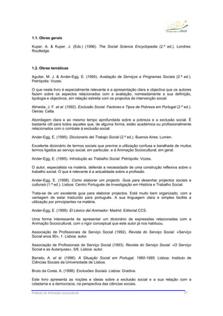 Práticas de Animação sociocultural 51
1.1. Obras gerais
Kuper, A. & Kuper, J. (Eds.) (1996). The Social Science Encyclopedia (2.ª ed.). Londres:
Routledge.
1.2. Obras temáticas
Aguilar, M. J. & Ander-Egg, E. (1995). Avaliação de Serviços e Programas Sociais (2.ª ed.).
Petrópolis: Vozes.
O que neste livro é especialmente relevante é a apresentação clara e objectiva que os autores
fazem sobre os aspectos relacionados com a avaliação, nomeadamente a sua definição,
tipologia e objectivos, em relação estreita com os projectos de intervenção social.
Almeida, J. F. et al. (1992). Exclusão Social. Factores e Tipos de Pobreza em Portugal (2.ª ed.).
Oeiras: Celta.
Abordagem clara e ao mesmo tempo aprofundada sobre a pobreza e a exclusão social. É
bastante útil para todos aqueles que, de alguma forma, estão académica ou profissionalmente
relacionados com o combate à exclusão social.
Ander-Egg, E. (1995). Diccionario del Trabajo Social (2.ª ed.). Buenos Aires: Lumen.
Excelente dicionário de termos sociais que previne a utilização confusa e baralhada de muitos
termos ligados ao serviço social, em particular, e à Animação Sociocultural, em geral.
Ander-Egg, E. (1995). Introdução ao Trabalho Social. Petrópolis: Vozes.
O autor, especialista na matéria, defende a necessidade de uma construção reflexiva sobre o
trabalho social. O que é relevante é a actualidade sobre a profissão.
Ander-Egg, E. (1998). Como elaborar um projecto. Guia para desenhar projectos sociais e
culturais (1.ª ed.). Lisboa: Centro Português de Investigação em História e Trabalho Social.
Trata-se de um excelente guia para elaborar projectos. Está muito bem organizado, com a
vantagem de estar traduzido para português. A sua linguagem clara e simples facilita a
utilização por principiantes na matéria.
Ander-Egg, E. (1999). El Léxico del Animador. Madrid: Editorial CCS.
Uma forma interessante de apresentar um dicionário de expressões relacionadas com a
Animação Sociocultural, com o rigor conceptual que este autor já nos habituou.
Associação de Profissionais de Serviço Social (1992). Revista do Serviço Social. «Serviço
Social anos 90», 1. Lisboa: autor.
Associação de Profissionais de Serviço Social (1993). Revista do Serviço Social. «O Serviço
Social e as Autarquias», 5/6. Lisboa: autor.
Barreto, A. et al. (1996). A Situação Social em Portugal, 1960-1995. Lisboa: Instituto de
Ciências Sociais da Universidade de Lisboa.
Bruto da Costa, A. (1998). Exclusões Sociais. Lisboa: Gradiva.
Este livro apresenta as noções e ideias sobre a exclusão social e a sua relação com a
cidadania e a democracia, na perspectiva das ciências sociais.
 